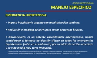 MANEJO ESPECIFICO
CRISIS HIPERTENSIVA
EMERGENCIA HIPERTENSIVA:
• Ingreso hospitalario urgente con monitorización continua.
• Reducción inmediata de la PA pero evitar descensos bruscos.
• Nitroprusiato: es un potente vasodilatador arteriovenoso, siendo
considerado el fármaco de elección clásico en todas las emergencias
hipertensivas (salvo en el embarazo) por su inicio de acción inmediato
y su vida media muy corta (minutos).
European Society of Hypertension-European Society of Cardiology Guidelines Committee. 2007 European Society of Hypertension -
European Society of Cardiology guidelines for the management of arterial hypertension. J Hypertens 2007:25:1105-87.
 