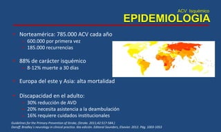 ACV Isquémico
EPIDEMIOLOGIA
• Norteamérica: 785.000 ACV cada año
– 600.000 por primera vez
– 185.000 recurrencias
• 88% de carácter isquémico
– 8-12% muerte a 30 días
• Europa del este y Asia: alta mortalidad
• Discapacidad en el adulto:
– 30% reducción de AVD
– 20% necesita asistencia a la deambulación
– 16% requiere cuidados institucionales
Guidelines for the Primary Prevention of Stroke, (Stroke. 2011;42:517-584.)
Daroff. Bradley´s neurology in clinical practice. 6ta edición. Editoral Saunders, Elsevier. 2012. Pág. 1003-1053
 