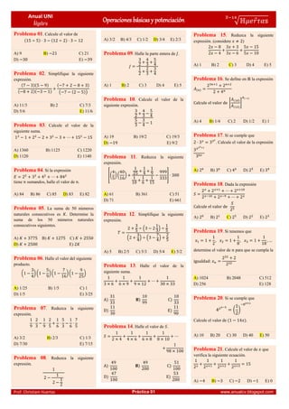 Anual UNI
Álgebra
Operaciones básicas y potenciación √ ⃗
̅
Prof. Christiam Huertas Práctica 01 www.anualcv.blogspot.com
Problema 01. Calcule el valor de
( ) ( )
A) 9 B) C) 21
D) E)
Problema 02. Simplifique la siguiente
expresión.
( )( )
( )( )
( )
( ( ))
A) 11/3 B) 2 C) 7/3
D) 5/6 E) 11/6
Problema 03. Calcule el valor de la
siguiente suma.
A) 1360 B) 1125 C) 1220
D) 1120 E) 1140
Problema 04. Si la expresión
tiene sumandos, halle el valor de .
A) 84 B) 86 C) 85 D) 83 E) 82
Problema 05. La suma de 50 números
naturales consecutivos es . Determine la
suma de los 50 números naturales
consecutivos siguientes.
A) B) C)
D) E)
Problema 06. Halle el valor del siguiente
producto.
( ) ( ) ( )( )
A) 1/25 B) 1/5 C) 1
D) 1/5 E) 3/25
Problema 07. Reduzca la siguiente
expresión.
A) 3/2 B) 2/3 C) 1/3
D) 7/30 E) 7/15
Problema 08. Reduzca la siguiente
expresión.
A) 3/2 B) 4/3 C) 1/2 D) 3/4 E) 2/3
Problema 09. Halle la parte entera de .
A) 1 B) 2 C) 3 D) 4 E) 5
Problema 10. Calcule el valor de la
siguiente expresión.
A) 19 B) 19/2 C) 19/3
D) E) 9/2
Problema 11. Reduzca la siguiente
expresión.
[( ) ( ) ]
A) 61 B) 361 C) 51
D) 71 E) 661
Problema 12. Simplifique la siguiente
expresión.
( )
( ) ( )
A) 5 B) 2/5 C) 5/3 D) 5/4 E) 5/2
Problema 13. Halle el valor de la
siguiente suma.
) ) )
) )
Problema 14. Halle el valor de .
) ) )
) )
Problema 15. Reduzca la siguiente
expresión. (considere )
A) 1 B) 2 C) 3 D) 4 E) 5
Problema 16. Se define en la expresión
( )
[
( )
( )
]
( )
A) 4 B) 1/4 C) 2 D) 1/2 E) 1
Problema 17. Si se cumple que
. Calcule el valor de la expresión
A) B) C) D) E)
Problema 18. Dada la expresión
A) B) C) D) E)
Problema 19. Si tenemos que
determine el valor de para que se cumpla la
A) 1024 B) 2048 C) 512
D) 256 E) 128
Problema 20. Si se cumple que
( )
Calcule el valor de ( ).
A) 10 B) 20 C) 30 D) 40 E) 50
Problema 21. Calcule el valor de que
verifica la siguiente ecuación.
A) B) C) D) E) 0
 