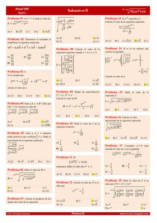 Anual UNI
Álgebra
Radicación en √ ⃗
̅
Prof. Christiam Huertas Práctica 02 www.anualcv.blogspot.com
Problema 01. Si , halle el valor de
√
A) 3 B) √ C) 1 D) 2 E) √
Problema 02. Determine el resultado al
simplificar la siguiente expresión.
Problema 03. S
Si se cumple que
(
√
) √
calcule el valor de .
A) 5/2 B) 2 C) 3/2 D) 1 E) 1/2
Problema 04. Sean tales que
. Calcule el valor de
√ √ √ √ √ √ √ √ √
A) 8 B) √ C) 8√
D) 16 E) √
Problema 05. Sean , y números
reales positivos que verifican . Halle el
equivalente de la siguiente expresión.
√ √ √
√ √ √
√ √
A) B) √ C) √ D) E) 1
Problema 06. Halle el valor de si
√ √ √
A) 5 B) 1/5 C) 1
D) 25 E) 125
Problema 07. Calcule el producto de los
dígitos del valor de la expresión
√
√
√ √
A) 49 B) 56 C) 36
D) 32 E) 14
Problema 08. Calcule el valor de la
expresión siguiente cuando e .
[
√
√
√
√
√ ]
A) 1/2 B) 2 C) √
D) √ E) √
Problema 09. Dadas las equivalencias:
, .
Calcule el valor de .
√
A) 1 B) 2 C) 3 D) 4 E) 0
Problema 10. Halle el valor de de la
siguiente ecuación.
√
Problema 11. Si
( √ )
entonces, halle el valor de .
A) 32 B) 29 C) 76 D) 23 E) 37
Problema 12. Calcule el valor de si se
sabe que
A) √ B) 2 C) 1/2
D) 1/4 E) √
Problema 13. Si √ equivale a 2.
Calcule el valor de la siguiente expresión.
√
√
√
√
A) 1/2 B) 1 C) √ D) √ E) 2
Problema 14. Si es un número que
verifica la igualdad
*( ) +
[
√√( )
]
( )
Calcule el valor de .
A) 2/3 B) 1 C) 5/2 D) 4/3 E) 3
Problema 15. Halle el valor de la
expresión .
√ √ √
A) 5 B) 3 C) 2 D) 7 E) 6
Problema 16. Calcule el valor
aproximado de la siguiente expresión.
√ √ √ √
A) 4 B) 2 C) √ D) 2√ E) 1/2
Problema 17. Considere para
calcular el valor de en la igualdad
√ √
√
Problema 18. Halle el valor de si se
sabe que .
√(
√
√
√
√
√
√
)
A) B) C)
D) E)
 