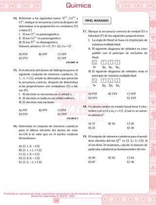 Química
13
Prohibida su reproducción total o parcial sin autorización de los titulares de la obra.
Derechos reservados D. LEG N.º 822
14.	 Referente a los siguientes iones: Ti4+
, Co2+
y
Cl1–
, indique la secuencia correcta después de
determinar si la proposición es verdadera (V)
o falsa (F).
I.	 El ion Cl1–
es paramagnético.
II.	 El ion Co2+
es paramagnético.
III.	El ion Ti4+
es diamagnético.
	 Número atómico: Cl =17; Ti = 22; Co = 27
A)	FVV	 B)	FFF	 C)	VFV
D)	VVV			 E)	VFF
UNI 2007 - II
15.	 Si el electrón del átomo de hidrógeno posee el
siguiente conjunto de números cuánticos: (2,
1, –1, +1/2), señale la alternativa que presenta
la secuencia correcta, después de determinar
si las proposiciones son verdaderas (V) o fal-
sas (F).
I.	 El electrón se encuentra en el orbital s.
II.	 El electrón se halla en un orbital esférico.
III.	El electrón está excitado.
A)	FFF	 B)	FFV	 C)	FVF
D)	FVV			 E)	VVV
UNI 2013 - I
16.	 Determine el conjunto de números cuánticos
para el último electrón del átomo de esta-
ño-118 si se sabe que en el núcleo contiene
68 neutrones.
A)	(5, 1, 0,  – 1/2)
B)	(5, 1, +1, +1/2)
C)	(5, 1, 0, +1/2)
D)	(5, 0, 0,  – 1/2)
E)	(5, 2,  – 1, +1/2)
NIVEL AVANZADO
17.	 Marque la secuencia correcta de verdad (V) o
falsedad (F) de las siguientes proposiciones.
I.	 La regla de Hund se basa en el principio de
máxima multiplicidad.
II.	 El siguiente diagrama de orbitales es com-
patible con el principio de exclusión de
Pauli.
		 ↑↓ ↑ ↑ ↑
		 3s   3px  3py  3pz
III.	El siguiente diagrama de orbitales viola el
principio de máxima multiplicidad.
		 ↑↓ ↑ ↓ ↓
		 2s   2px   2py  2pz
A)	FVF	 B)	VVV	 C)	VFF
D)	VFV			 E)	VVF
18.	 Un átomo neutro en estado basal tiene 6 elec-
trones con n=3 y ms=–-1/2. ¿Cuál es su núme-
ro atómico?
A)	27	 B)	26	 C)	28
D)	25			 E)	30
19.	 El conjunto de números cuánticos para el penúl-
timo electrón del ion Q3+
es (3, 2, –  2, –1/2). Si
el ion tiene 34 neutrones, calcule el número de
partículas subatómicas fundamentales del ion.
A)	89	 B)	85	 C)	84
D)	87			 E)	90
 