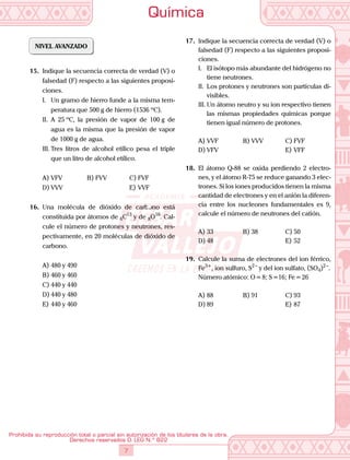 Química
7
Prohibida su reproducción total o parcial sin autorización de los titulares de la obra.
Derechos reservados D. LEG N.º 822
NIVEL AVANZADO
15.	 Indique la secuencia correcta de verdad (V) o
falsedad (F) respecto a las siguientes proposi-
ciones.
I.	 Un gramo de hierro funde a la misma tem-
peratura que 500 g de hierro (1536 ºC).
II.	 A 25 ºC, la presión de vapor de 100 g de
agua es la misma que la presión de vapor
de 1000 g de agua.
III.	Tres litros de alcohol etílico pesa el triple
que un litro de alcohol etílico.
A)	VFV	 B)	FVV	 C)	FVF
D)	VVV			 E)	VVF
16.	 Una molécula de dióxido de carbono está
constituida por átomos de 6C13
y de 8O16
. Cal-
cule el número de protones y neutrones, res-
pectivamente, en 20 moléculas de dióxido de
carbono.
A)	480 y 490	
B)	460 y 460	
C)	440 y 440
D)	440 y 480			
E)	440 y 460
17.	 Indique la secuencia correcta de verdad (V) o
falsedad (F) respecto a las siguientes proposi-
ciones.
I.	 El isótopo más abundante del hidrógeno no
tiene neutrones.
II.	 Los protones y neutrones son partículas di-
visibles.
III.	Un átomo neutro y su ion respectivo tienen
las mismas propiedades químicas porque
tienen igual número de protones.
A)	VVF	 B)	VVV	 C)	FVF
D)	VFV			 E)	VFF
18.	 El átomo Q-88 se oxida perdiendo 2 electro-
nes, y el átomo R-75 se reduce ganando 3 elec-
trones. Si los iones producidos tienen la misma
cantidad de electrones y en el anión la diferen-
cia entre los nucleones fundamentales es 9,
calcule el número de neutrones del catión.
A)	33	 B)	38	 C)	50
D)	48			 E)	52
19.	 Calcule la suma de electrones del ion férrico,
Fe3+
, ion sulfuro, S2 –
y del ion sulfato, (SO4)2 –
.
	 Número atómico: O = 8; S =16; Fe = 26
A)	88	 B)	91	 C)	93
D)	89			 E)	87
 