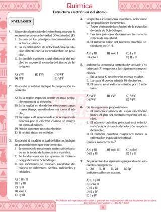8
Prohibida su reproducción total o parcial sin autorización de los titulares de la obra.
Derechos reservados D. LEG N.º 822
Química
Estructura electrónica del átomo
NIVEL BÁSICO
1.	 Respecto al principio de Heisenberg, marque la
secuencia correcta de verdad (V) o falsedad (F).
I.	 Es uno de los principios fundamentales de
la física cuántica.
II.	 La incertidumbre de velocidad está en rela-
ción directa con la incertidumbre de posi-
ción.
III.	Es factible conocer a qué distancia del nú-
cleo se mueve el electrón del átomo de hi-
drógeno.
A)	VFV	 B)	FFV	 C)	FVF
D)	FFF			 E)	VFF
2.	 Respecto al orbital, indique la proposición in-
correcta.
A)	Es la región espacial donde es más proba-
ble encontrar al electrón.
B)	Es la región en donde los electrones pasan
mayor tiempo moviéndose en torno al nú-
cleo.
C)	Su forma está relacionada con la trayectoria
descrita por el electrón cuando se mueve
en torno al núcleo.
D)	Puede contener un solo electrón.
E)	El orbital sharp es esférico.
3.	 Respecto al modelo actual del átomo, indique
las proposiciones que son correctas.
I.	 Es un modelo netamente matemático basa-
do en la teoría de la mecánica cuántica.
II.	 Se fundamenta en los aportes de Heisen-
berg y de Erwin Schrödinger.
III.	Los electrones se mueven alrededor del
núcleo en diferentes niveles, subniveles y
orbitales.
A)	I, II y III
B)	II y III
C)	I y II
D)	solo I
E)	I y III
4.	 Respecto a los números cuánticos, seleccione
las proposiciones incorrectas.
I.	 Todos derivan de la solución de la ecuación
de onda de Schrödinger.
II.	 Los tres primeros determinan las caracte-
rísticas de un orbital.
III.	El máximo valor del número cuántico se-
cundario es (n-1).
A)	I y III	 B)	solo I	 C)	I y II
D)	solo II			 E)	II y III
5.	 Indique la secuencia correcta de verdad (V) o
falsedad (F) respecto a las siguientes proposi-
ciones.
I.	 En la capa K, un electrón es más estable.
II.	 La capa M puede admitir 10 electrones.
III.	El cuarto nivel está constituido por 16 orbi-
tales.
A)	VFV	 B)	VVF	 C)	VVV
D)	FVV			 E)	VFF
6.	 De las siguientes proposiciones:
I.	 El número cuántico de espín electrónico
indica el giro del electrón respecto del nú-
cleo.
II.	 El número cuántico principal está relacio-
nado con la distancia del electrón respecto
del núcleo.
III.	El número cuántico magnético indica la
orientación espacial del orbital.
	 ¿cuáles son correctas?
A)	I y III	 B)	solo III	 C)	solo I
D)	II y III			 E)	I y II
7.	 Se presentan las siguientes propuestas de sub-
niveles energéticos.
I.	 3d   II. 4f   III. 2d   IV. 5p
Indique cuáles no existen.
A)	I, II y III
B)	solo III
C)	II y III
D)	II y IV
E)	I y IV
 