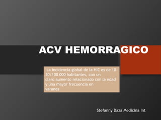 ACV HEMORRAGICO
La incidencia global de la HIC es de 10-
30/100 000 habitantes, con un
claro aumento relacionado con la edad
y una mayor frecuencia en
varones
Stefanny Daza Medicina Int
 