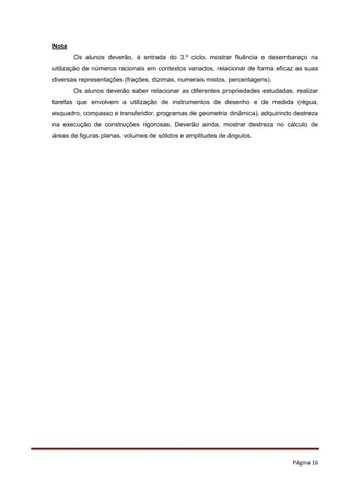 Página 16
Nota
Os alunos deverão, à entrada do 3.º ciclo, mostrar fluência e desembaraço na
utilização de números racionais em contextos variados, relacionar de forma eficaz as suas
diversas representações (frações, dízimas, numerais mistos, percentagens).
Os alunos deverão saber relacionar as diferentes propriedades estudadas, realizar
tarefas que envolvem a utilização de instrumentos de desenho e de medida (régua,
esquadro, compasso e transferidor, programas de geometria dinâmica), adquirindo destreza
na execução de construções rigorosas. Deverão ainda, mostrar destreza no cálculo de
áreas de figuras planas, volumes de sólidos e amplitudes de ângulos.
 