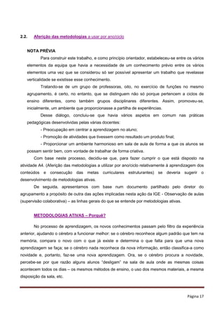 Página 17
2.2. Aferição das metodologias a usar por ano/ciclo
NOTA PRÉVIA
Para construir este trabalho, e como princípio orientador, estabeleceu-se entre os vários
elementos da equipa que havia a necessidade de um conhecimento prévio entre os vários
elementos uma vez que se considerou só ser possível apresentar um trabalho que revelasse
verticalidade se existisse esse conhecimento.
Tratando-se de um grupo de professoras, oito, no exercício de funções no mesmo
agrupamento, é certo, no entanto, que se distinguem não só porque pertencem a ciclos de
ensino diferentes, como também grupos disciplinares diferentes. Assim, promoveu-se,
inicialmente, um ambiente que proporcionasse a partilha de experiências.
Desse diálogo, concluiu-se que havia vários aspetos em comum nas práticas
pedagógicas desenvolvidas pelas várias docentes:
- Preocupação em centrar a aprendizagem no aluno;
- Promoção de atividades que tivessem como resultado um produto final;
- Proporcionar um ambiente harmonioso em sala de aula de forma a que os alunos se
possam sentir bem, com vontade de trabalhar de forma criativa.
Com base neste processo, decidiu-se que, para fazer cumprir o que está disposto na
atividade A4. (Aferição das metodologias a utilizar por ano/ciclo relativamente à aprendizagem dos
conteúdos e consecução das metas curriculares estruturantes) se deveria sugerir o
desenvolvimento de metodologias ativas.
De seguida, apresentamos com base num documento partilhado pelo diretor do
agrupamento a propósito de outra das ações implicadas nesta ação da IGE - Observação de aulas
(supervisão colaborativa) – as linhas gerais do que se entende por metodologias ativas.
METODOLOGIAS ATIVAS – Porquê?
No processo de aprendizagem, os novos conhecimentos passam pelo filtro da experiência
anterior, ajudando o cérebro a funcionar melhor: se o cérebro reconhece algum padrão que tem na
memória, compara o novo com o que já existe e determina o que falta para que uma nova
aprendizagem se faça; se o cérebro nada reconhece da nova informação, então classifica-a como
novidade e, portanto, faz-se uma nova aprendizagem. Ora, se o cérebro procura a novidade,
percebe-se por que razão alguns alunos “desligam” na sala de aula onde as mesmas coisas
acontecem todos os dias – os mesmos métodos de ensino, o uso dos mesmos materiais, a mesma
disposição da sala, etc.
 