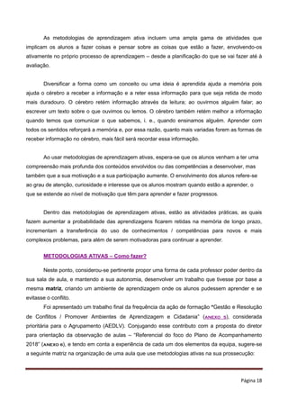 Página 18
As metodologias de aprendizagem ativa incluem uma ampla gama de atividades que
implicam os alunos a fazer coisas e pensar sobre as coisas que estão a fazer, envolvendo-os
ativamente no próprio processo de aprendizagem – desde a planificação do que se vai fazer até à
avaliação.
Diversificar a forma como um conceito ou uma ideia é aprendida ajuda a memória pois
ajuda o cérebro a receber a informação e a reter essa informação para que seja retida de modo
mais duradouro. O cérebro retém informação através da leitura; ao ouvirmos alguém falar; ao
escrever um texto sobre o que ouvimos ou lemos. O cérebro também retém melhor a informação
quando temos que comunicar o que sabemos, i. e., quando ensinamos alguém. Aprender com
todos os sentidos reforçará a memória e, por essa razão, quanto mais variadas forem as formas de
receber informação no cérebro, mais fácil será recordar essa informação.
Ao usar metodologias de aprendizagem ativas, espera-se que os alunos venham a ter uma
compreensão mais profunda dos conteúdos envolvidos ou das competências a desenvolver, mas
também que a sua motivação e a sua participação aumente. O envolvimento dos alunos refere-se
ao grau de atenção, curiosidade e interesse que os alunos mostram quando estão a aprender, o
que se estende ao nível de motivação que têm para aprender e fazer progressos.
Dentro das metodologias de aprendizagem ativas, estão as atividades práticas, as quais
fazem aumentar a probabilidade das aprendizagens ficarem retidas na memória de longo prazo,
incrementam a transferência do uso de conhecimentos / competências para novos e mais
complexos problemas, para além de serem motivadoras para continuar a aprender.
METODOLOGIAS ATIVAS – Como fazer?
Neste ponto, considerou-se pertinente propor uma forma de cada professor poder dentro da
sua sala de aula, e mantendo a sua autonomia, desenvolver um trabalho que tivesse por base a
mesma matriz, criando um ambiente de aprendizagem onde os alunos pudessem aprender e se
evitasse o conflito.
Foi apresentado um trabalho final da frequência da ação de formação “Gestão e Resolução
de Conflitos / Promover Ambientes de Aprendizagem e Cidadania” (ANEXO 5), considerada
prioritária para o Agrupamento (AEDLV). Conjugando esse contributo com a proposta do diretor
para orientação da observação de aulas – “Referencial do foco do Plano de Acompanhamento
2018” (ANEXO 6), e tendo em conta a experiência de cada um dos elementos da equipa, sugere-se
a seguinte matriz na organização de uma aula que use metodologias ativas na sua prossecução:
 