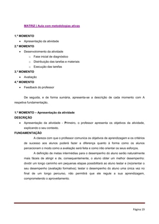 Página 19
MATRIZ | Aula com metodologias ativas
1.º MOMENTO
 Apresentação da atividade
2.º MOMENTO
 Desenvolvimento da atividade
o Fase inicial de diagnóstico
o Distribuição das tarefas e materiais
o Execução das tarefas
3.º MOMENTO
 Avaliação
4.º MOMENTO
 Feedback do professor
De seguida, e de forma sumária, apresenta-se a descrição de cada momento com A
respetiva fundamentação.
1.º MOMENTO – Apresentação da atividade
DESCRIÇÃO
 Apresentação da atividade - Primeiro, o professor apresenta os objetivos da atividade,
explicando o seu contexto.
FUNDAMENTAÇÃO
A clareza com que o professor comunica os objetivos de aprendizagem e os critérios
de sucesso aos alunos poderá fazer a diferença quanto à forma como os alunos
percecionam o modo como a avaliação será feita e como irão orientar os seus esforços.
A definição de metas intermédias para o desempenho do aluno serão naturalmente
mais fáceis de atingir e de, consequentemente, o aluno obter um melhor desempenho:
dividir um longo caminho em pequenas etapas possibilitará ao aluno testar e (re)orientar o
seu desempenho (avaliação formativa); testar o desempenho do aluno uma única vez no
final de um longo percurso, não permitirá que ele regule a sua aprendizagem,
comprometendo o aproveitamento.
 