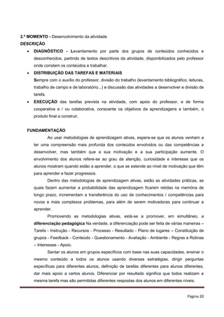Página 20
2.º MOMENTO - Desenvolvimento da atividade
DESCRIÇÃO
 DIAGNÓSTICO - Levantamento por parte dos grupos de conteúdos conhecidos e
desconhecidos, partindo de textos descritivos da atividade, disponibilizados pelo professor
onde constem os conteúdos e trabalhar.
 DISTRIBUIÇÃO DAS TAREFAS E MATERIAIS
Sempre com o auxílio do professor, divisão do trabalho (levantamento bibliográfico, leituras,
trabalho de campo e de laboratório...) e discussão das atividades a desenvolver e divisão de
tarefa.
 EXECUÇÃO das tarefas prevista na atividade, com apoio do professor, e de forma
cooperativa e / ou colaborativa, consoante os objetivos da aprendizagens e também, o
produto final a construir.
FUNDAMENTAÇÃO
Ao usar metodologias de aprendizagem ativas, espera-se que os alunos venham a
ter uma compreensão mais profunda dos conteúdos envolvidos ou das competências a
desenvolver, mas também que a sua motivação e a sua participação aumente. O
envolvimento dos alunos refere-se ao grau de atenção, curiosidade e interesse que os
alunos mostram quando estão a aprender, o que se estende ao nível de motivação que têm
para aprender e fazer progressos.
Dentro das metodologias de aprendizagem ativas, estão as atividades práticas, as
quais fazem aumentar a probabilidade das aprendizagem ficarem retidas na memória de
longo prazo, incrementam a transferência do uso de conhecimentos / competências para
novos e mais complexos problemas, para além de serem motivadoras para continuar a
aprender.
Promovendo as metodologias ativas, está-se a promover, em simultâneo, a
diferenciação pedagógica Na verdade, a diferenciação pode ser feita de várias maneiras –
Tarefa - Instrução - Recursos - Processo - Resultado - Plano de lugares – Constituição de
grupos - Feedback - Conteúdo - Questionamento - Avaliação - Ambiente - Regras e Rotinas
– Interesses - Apoio.
Sentar os alunos em grupos específicos com base nas suas capacidades, ensinar o
mesmo conteúdo a todos os alunos usando diversas estratégias, dirigir perguntas
específicas para diferentes alunos, definição de tarefas diferentes para alunos diferentes,
dar mais apoio a certos alunos. Diferenciar por resultado significa que todos realizam a
mesma tarefa mas são permitidas diferentes respostas dos alunos em diferentes níveis.
 