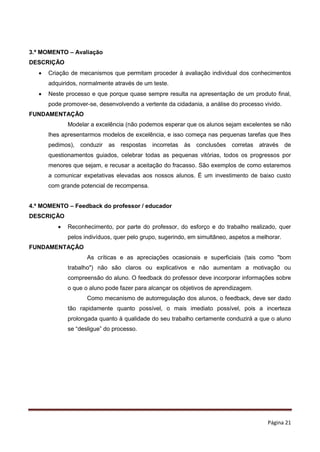 Página 21
3.º MOMENTO – Avaliação
DESCRIÇÃO
 Criação de mecanismos que permitam proceder à avaliação individual dos conhecimentos
adquiridos, normalmente através de um teste.
 Neste processo e que porque quase sempre resulta na apresentação de um produto final,
pode promover-se, desenvolvendo a vertente da cidadania, a análise do processo vivido.
FUNDAMENTAÇÃO
Modelar a excelência (não podemos esperar que os alunos sejam excelentes se não
lhes apresentarmos modelos de excelência, e isso começa nas pequenas tarefas que lhes
pedimos), conduzir as respostas incorretas às conclusões corretas através de
questionamentos guiados, celebrar todas as pequenas vitórias, todos os progressos por
menores que sejam, e recusar a aceitação do fracasso. São exemplos de como estaremos
a comunicar expetativas elevadas aos nossos alunos. É um investimento de baixo custo
com grande potencial de recompensa.
4.º MOMENTO – Feedback do professor / educador
DESCRIÇÃO
 Reconhecimento, por parte do professor, do esforço e do trabalho realizado, quer
pelos indivíduos, quer pelo grupo, sugerindo, em simultâneo, aspetos a melhorar.
FUNDAMENTAÇÃO
As críticas e as apreciações ocasionais e superficiais (tais como "bom
trabalho") não são claros ou explicativos e não aumentam a motivação ou
compreensão do aluno. O feedback do professor deve incorporar informações sobre
o que o aluno pode fazer para alcançar os objetivos de aprendizagem.
Como mecanismo de autorregulação dos alunos, o feedback, deve ser dado
tão rapidamente quanto possível, o mais imediato possível, pois a incerteza
prolongada quanto à qualidade do seu trabalho certamente conduzirá a que o aluno
se “desligue” do processo.
 
