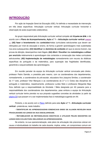 Página 4
INTRODUÇÃO
Por ação da Inspeção Geral da Educação (IGE), foi definida a necessidade de intervenção
em três áreas específicas: Articulação curricular vertical; Articulação curricular horizontal e
observação de aulas (supervisão colaborativa).
Ao grupo responsável pela Articulação curricular vertical compete até 15 junho de 2018, e de
acordo com o Plano de Acompanhamento, Ação n.º 1 – Articulação curricular vertical (ANEXO
1), (A2) fazer o levantamento dos conteúdos/metas curriculares estruturantes que devem ser
reforçados por nível de educação e ensino, de forma a garantir aprendizagens mais sustentadas
nos anos subsequentes; (A3) Identificar os domínios de conteúdo em que os alunos tiveram, nas
provas de aferição, desempenhos mais frágeis; (A4) Aferir / Escolher das metodologias a utilizar
por ano/ciclo relativamente à aprendizagem dos conteúdos e consecução das metas curriculares
estruturantes; (A5) Implementação de metodologias nomeadamente com recurso às didáticas
específicas do português e da matemática, para superação das fragilidades identificadas,
garantindo a sequencialidade das aprendizagens.
Em reunião parcelar da equipa da Articulação curricular vertical convocada pelo diretor,
professor Pedro Damião, e presidida pelo mesmo, com os coordenadores dos departamentos,
nomeadamente, a coordenadora do pré-escolar, educadora Ana Joaquina Simões; o coordenador
do 1.º ciclo, professor Vítor Marques e as coordenadoras do 2.º e 3. Ciclos das disciplinas de
português e matemática, respetivamente, professora Lurdes Neto e professora Margarida Beja
ficou definido que a responsabilidade da Atividade / Meta designada por A5 passaria para a
responsabilidade dos coordenadores dos departamentos, pese embora a equipa da Articulação
vertical curricular tenha prevista na sua proposta sugestões concretas de atividades (a partir da
página 22) que possam vir a ser implementadas face à metodologia sugerida em A4.
Portanto, e de acordo com o Plano definido para esta Ação n.º 1 - Articulação curricular
vertical - pretende-se, neste trabalho:
- Identificar as aprendizagens essenciais onde os alunos revelem mais
fragilidades ao longo da sua escolaridade;
- Estabelecer as metodologias didáticas a utilizar pelos docentes ao
longo dos ciclos para melhorar as aprendizagens.
No entanto, na sua operacionalização, este plano de articulação não preconiza colocar em
causa a individualidade do trabalho de cada docente, implica, antes, um compromisso comum em
 