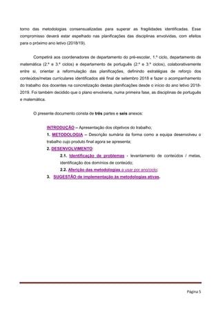 Página 5
torno das metodologias consensualizadas para superar as fragilidades identificadas. Esse
compromisso deverá estar espelhado nas planificações das disciplinas envolvidas, com efeitos
para o próximo ano letivo (2018/19).
Competirá aos coordenadores de departamento do pré-escolar, 1.º ciclo, departamento de
matemática (2.º e 3.º ciclos) e departamento de português (2.º e 3.º ciclos), colaborativamente
entre si, orientar a reformulação das planificações, definindo estratégias de reforço dos
conteúdos/metas curriculares identificados até final de setembro 2018 e fazer o acompanhamento
do trabalho dos docentes na concretização destas planificações desde o início do ano letivo 2018-
2019. Foi também decidido que o plano envolveria, numa primeira fase, as disciplinas de português
e matemática.
O presente documento consta de três partes e seis anexos:
INTRODUÇÃO – Apresentação dos objetivos do trabalho;
1. METODOLOGIA – Descrição sumária da forma como a equipa desenvolveu o
trabalho cujo produto final agora se apresenta;
2. DESENVOLVIMENTO:
2.1. Identificação de problemas - levantamento de conteúdos / metas,
identificação dos domínios de conteúdo;
2.2. Aferição das metodologias a usar por ano/ciclo;
3. SUGESTÃO de implementação às metodologias ativas.
 