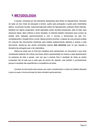 Página 6
1. METODOLOGIA
A equipa, composta por oito elementos designados pelo diretor do Agrupamento, docentes
de cada um dos níveis de educação e ensino, quatro para português e quatro para matemática
definiu, na primeira reunião, supervisionada pelo diretor do Agrupamento, professor Pedro Damião,
trabalhar em regime cooperativo, tendo agendado outras reuniões presenciais, sete no total, para
estruturar ideias, aferir critérios e tomar decisões. O restante trabalho necessário para cumprir as
tarefas seria realizado assincronamente e com o recurso a ferramentas da web 2.0.,
nomeadamente o Google Drive e email. Nesse primeiro encontro, e depois de uma primeira análise
em conjunto dos documentos existentes para análise posteriormente referidos e anexos a este
documento, decidiu-se que seriam priorizados apenas dois domínios quer no que respeita a
disciplina de português quer a de matemática.
Definiu-se ainda que no final dos trabalhos seria apresentado um documento e que seria
considerado bastante útil e eficaz que fosse viável a apresentação do mesmo a cada departamento
na presença de toda a equipa, uma vez que o produto final é resultado de todas as partes
compostas não só pelo que a cada grau de ensino diz respeito, mas também e principalmente
porque é resultado das experiências e competência de todas.
Constam do documento seis anexos que visam complementar a matriz do trabalho efetuado
e para os quais o tronco principal do texto remeterá oportunamente.
 