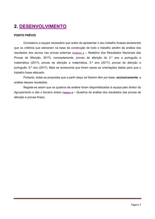 Página 7
2. DESENVOLVIMENTO
PONTO PRÉVIO
Considerou a equipa necessário que antes de apresentar o seu trabalho ficasse esclarecido
que os critérios que estiveram na base da construção de todo o trabalho advêm da análise dos
resultados dos alunos nas provas externas (ANEXO 2 – Relatório dos Resultados Nacionais das
Provas de Aferição, 2017), nomeadamente, provas de aferição do 2.º ano a português e
matemática (2017); provas de aferição a matemática, 5.º ano (2017); provas de aferição a
português, 8.º ano (2017). Mais se acrescenta que foram essas as orientações dadas para que o
trabalho fosse efetuado.
Portanto, todas as propostas que a partir daqui se fizerem têm por base, exclusivamente, a
análise desses resultados.
Registe-se assim que os quadros de análise foram disponibilizados à equipa pelo diretor do
Agrupamento e são o terceiro anexo (Anexo 3 – Quadros de análise dos resultados das provas de
aferição e provas finais).
 