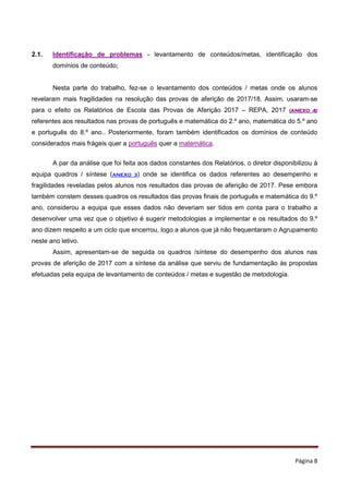 Página 8
2.1. Identificação de problemas - levantamento de conteúdos/metas, identificação dos
domínios de conteúdo;
Nesta parte do trabalho, fez-se o levantamento dos conteúdos / metas onde os alunos
revelaram mais fragilidades na resolução das provas de aferição de 2017/18. Assim, usaram-se
para o efeito os Relatórios de Escola das Provas de Aferição 2017 – REPA, 2017 (ANEXO 4)
referentes aos resultados nas provas de português e matemática do 2.º ano, matemática do 5.º ano
e português do 8.º ano.. Posteriormente, foram também identificados os domínios de conteúdo
considerados mais frágeis quer a português quer a matemática.
A par da análise que foi feita aos dados constantes dos Relatórios, o diretor disponibilizou à
equipa quadros / síntese (ANEXO 3) onde se identifica os dados referentes ao desempenho e
fragilidades reveladas pelos alunos nos resultados das provas de aferição de 2017. Pese embora
também constem desses quadros os resultados das provas finais de português e matemática do 9.º
ano, considerou a equipa que esses dados não deveriam ser tidos em conta para o trabalho a
desenvolver uma vez que o objetivo é sugerir metodologias a implementar e os resultados do 9.º
ano dizem respeito a um ciclo que encerrou, logo a alunos que já não frequentaram o Agrupamento
neste ano letivo.
Assim, apresentam-se de seguida os quadros /síntese do desempenho dos alunos nas
provas de aferição de 2017 com a síntese da análise que serviu de fundamentação às propostas
efetuadas pela equipa de levantamento de conteúdos / metas e sugestão de metodologia.
 