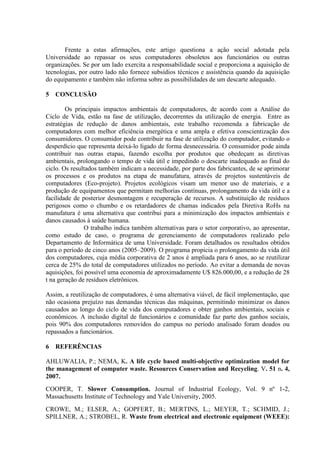 Frente a estas afirmações, este artigo questiona a ação social adotada pela
Universidade ao repassar os seus computadores obsoletos aos funcionários ou outras
organizações. Se por um lado exercita a responsabilidade social e proporciona a aquisição de
tecnologias, por outro lado não fornece subsídios técnicos e assistência quando da aquisição
do equipamento e também não informa sobre as possibilidades de um descarte adequado.
5 CONCLUSÃO
Os principais impactos ambientais de computadores, de acordo com a Análise do
Ciclo de Vida, estão na fase de utilização, decorrentes da utilização de energia. Entre as
estratégias de redução de danos ambientais, este trabalho recomenda a fabricação de
computadores com melhor eficiência energética e uma ampla e efetiva conscientização dos
consumidores. O consumidor pode contribuir na fase de utilização do computador, evitando o
desperdício que representa deixá-lo ligado de forma desnecessária. O consumidor pode ainda
contribuir nas outras etapas, fazendo escolha por produtos que obedeçam as diretivas
ambientais, prolongando o tempo de vida útil e impedindo o descarte inadequado ao final do
ciclo. Os resultados também indicam a necessidade, por parte dos fabricantes, de se aprimorar
os processos e os produtos na etapa de manufatura, através de projetos sustentáveis de
computadores (Eco-projeto). Projetos ecológicos visam um menor uso de materiais, e a
produção de equipamentos que permitam melhorias contínuas, prolongamento da vida útil e a
facilidade de posterior desmontagem e recuperação de recursos. A substituição de resíduos
perigosos como o chumbo e os retardadores de chamas indicados pela Diretiva RoHs na
manufatura é uma alternativa que contribui para a minimização dos impactos ambientais e
danos causados à saúde humana.
O trabalho indica também alternativas para o setor corporativo, ao apresentar,
como estudo de caso, o programa de gerenciamento de computadores realizado pelo
Departamento de Informática de uma Universidade. Foram detalhados os resultados obtidos
para o período de cinco anos (2005–2009). O programa propicia o prolongamento da vida útil
dos computadores, cuja média corporativa de 2 anos é ampliada para 6 anos, ao se reutilizar
cerca de 25% do total de computadores utilizados no período. Ao evitar a demanda de novas
aquisições, foi possível uma economia de aproximadamente U$ 826.000,00, e a redução de 28
t na geração de resíduos eletrônicos.
Assim, a reutilização de computadores, é uma alternativa viável, de fácil implementação, que
não ocasiona prejuízo nas demandas técnicas das máquinas, permitindo minimizar os danos
causados ao longo do ciclo de vida dos computadores e obter ganhos ambientais, sociais e
econômicos. A inclusão digital de funcionários e comunidade faz parte dos ganhos sociais,
pois 90% dos computadores removidos do campus no período analisado foram doados ou
repassados a funcionários.
6 REFERÊNCIAS
AHLUWALIA, P.; NEMA, K. A life cycle based multi-objective optimization model for
the management of computer waste. Resources Conservation and Recycling. V. 51 n. 4,
2007.
COOPER, T. Slower Consumption. Journal of Industrial Ecology, Vol. 9 nº 1-2,
Massachusetts Institute of Technology and Yale University, 2005.
CROWE, M.; ELSER, A.; GOPFERT, B.; MERTINS, L.; MEYER, T.; SCHMID, J.;
SPILLNER, A.; STROBEL, R. Waste from electrical and electronic equipment (WEEE):
 