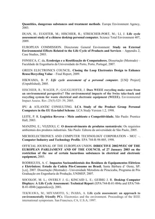 Quantities, dangerous substances and treatment methods. Europe Environment Agency,
2003.
DUAN, H.; EUGSTER, M.; HISCHIER, R.; STREICHER-PORT, M.; LI, J. Life cycle
assessment study of a chinese desktop personal computer. Science Total Environment 407,
2009.
EUROPEAN COMMISSION. Directorate General Environment: Study on External
Environmental Effects Related to the Life Cycle of Products and Services – Appendix 2,
Case Studies, 2003.
FONSECA, C. da, Ecodesign e a Reutilização de Computadores. Dissertação (Mestrado) –
Faculdade de Engenharia da Universidade do Porto, Porto, Portugal, 2007.
GREEN ELECTRONICS COUNCIL. Closing the Loop Electronics Design to Enhance
Reuse/Recycling Value – Final Report, 2009.
HIKWAMA, B. P. Life cycle assessment of a personal computer. [USQ Project]
(Unpublished), 2005.
HISCHIER, R.; WAGER, P.; GAUGLHOFER, J. Does WEEE recycling make sense from
an environmental perspective? The environmental impacts of the Swiss take-back and
recycling system for waste electrical and electronic equipment (WEEE). Environmental
Impact Assess. Rev.:25(5):525–39, 2005.
IPU & ATLANTIC CONSULTING. LCA Study of the Product Group Personal
Computers in the EU Eco-label Scheme. LCA Study Version 1.2, 1998.
LEITE, P. R. Logística Reversa - Meio ambiente e Competitividade. São Paulo: Prentice
Hall, 2003.
MANZINI, E.; VEZZOLI, C. O desenvolvimento de produtos sustentáveis: Os requisitos
ambientais dos produtos industriais. São Paulo: Editora da universidade de São Paulo, 2005.
MICROELECTRONICS AND COMPUTER TECHNOLOGY CORPORATION - MCC –.
Computer Industry and Technology Profile. EPA 744-R-98-005, 1998.
OFFICIAL JOURNAL OF THE EUROPEAN UNION. DIRECTIVE 2002/95/EC OF THE
EUROPEAN PARLIAMENT AND OF THE COUNCIL of 27 January 2003 on the
restriction of the use of certain hazardous substances in electrical and electronic
equipment, 2003.
RODRIGUES, A. C. Impactos Socioambientais dos Resíduos de Equipamentos Elétricos
e Eletrônicos: Estudo da Cadeia Pós-Consumo no Brasil. Santa Bárbara d’ Oeste, SP:
[s,n], 2007. Dissertação (Mestrado) - Universidade Metodista de Piracicaba, Programa de Pós
Graduação em Engenharia de Produção, UNIMEP, 2007.
SOCOLOF, M. L.; OVERLY J. G.; KINCAID L. E.; GEIBIG J. R. Desktop Computer
Displays: A Life Cycle Assessment: Technical Report (EPA/744-R-01-004a and EPA/744-
R-01-004b [appendices]), 2001.
TEKWAWA, M.; MIYAMOTO, S.; INABA, A. Life cycle assessment: an approach to
environmentally friendly PCs. Electronics and the environment. Proceedings of the IEEE
international symposium. San Francisco, CA, U.S.A; 1997.
 