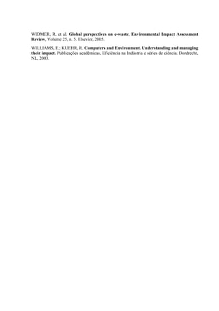 WIDMER, R. et al. Global perspectives on e-waste, Environmental Impact Assessment
Review, Volume 25, n. 5. Elsevier, 2005.
WILLIAMS, E.; KUEHR, R. Computers and Environment. Understanding and managing
their impact. Publicações acadêmicas, Eficiência na Indústria e séries de ciência. Dordrecht,
NL, 2003.
 