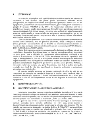 1 INTRODUÇÃO
As evoluções tecnológicas, mais especificamente aquelas relacionadas aos sistemas de
informação e seus recursos, têm gerado grande preocupação ambiental devido,
principalmente, aos impactos ocasionados pela significativa produção e a breve vida útil dos
equipamentos, que se tornam obsoletos muito rapidamente, provocando grande incremento na
geração de resíduos (WIDMER et al., 2005). As preocupações ambientais também se
estendem aos impactos gerados pelos resíduos de eletro-eletrônicos que são descartados sem
tratamento adequado. Este tipo de resíduo é nocivo ao meio ambiente e à saúde humana, pois
apresenta metais pesados e outras substâncias perigosas na sua composição, que se não
tratados de forma adequada, podem comprometer o solo, as águas superficiais e subterrâneas,
além de afetar a flora e a fauna.
Além do descarte prematuro, todo o ciclo de vida dos equipamentos eletroeletrônicos
ocasiona danos ambientais, pois nos processos envolvidos, desde a extração de matérias
primas, produção e uso destes bens, até seu descarte, são consumidos recursos naturais não
renováveis, água e energia, emitidas substâncias tóxicas em todas as etapas (WIDMER et al.,
2005; TURNER; CALLAGHAN, 2006).
Diante deste panorama, merecem destaque as ações da iniciativa pública e privada que
possibilitam a diminuição do problema, tendo em vista que a solução completa é improvável
em curto prazo, pois a utilização de equipamentos eletro-eletrônicos continuará a sua
tendência de crescimento (RODRIGUES, 2007). As soluções viáveis são a produção mais
limpa, o prolongamento da vida útil, a utilização de materiais e tecnologias que permitam o
reaproveitamento e/ou a reciclagem dos componentes ao final da vida útil e a orientação ao
consumo ambientalmente responsável que motive a escolha desses produtos. Portanto, é
necessário avaliar não somente uma parte do problema, mas, toda a cadeia: concepção,
produção, uso, final da vida útil, identificando os impactos ambientais e apresentando
alternativas para minimizá-los.
O presente trabalho apresenta os impactos ambientais do ciclo de vida de um
computador, as estratégias de redução de impactos, e detalha, como estudo de caso, as
alternativas adotadas pela equipe de TI de uma Universidade em Curitiba, PR – Brasil, para
maximizar a vida útil dos computadores através de um programa de reutilização destes
equipamentos.
2. REVISÃO DE LITERATURA
2.1 OS COMPUTADORES E AS QUESTÕES AMBIENTAIS
A crescente produção e consumo de produtos associados à tecnologia da informação
traz consigo uma série de impactos ambientais que podem ser observados em todas as etapas
do ciclo de vida destes produtos, que vão desde a extração da matéria prima até o momento do
descarte quando o ciclo teoricamente se encerra (IPU, 1998; DUAN et al., 2009).
Se por um lado ocorre o desenvolvimento de novas tecnologias e equipamentos,
trazendo associados novos impactos ambientais, por outro lado, ocorre também o
desenvolvimento de métodos para melhor compreender e enfrentar estes impactos. Um dos
métodos que merecem ser destacados é a Análise do Ciclo de Vida (ACV) que possibilita o
inventário dos recursos necessários para a fabricação e utilização, bem como as alternativas
de final de vida e os impactos ambientais, caracterizados no esgotamento das reservas, e
impactos na saúde humana e para o ecossistema (TEKWAWA et al., 1997; SOCOLOF et al.,
2001; CROWE et al., 2003).
 