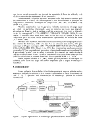 mas sim na energia consumida, que depende da quantidade de horas de utilização e da
eficiência energética dos componentes de um computador.
A manufatura é a etapa que representa o segundo maior risco ao meio ambiente, pois
são considerados a extração das matérias-primas e seu processamento, a produção dos
componentes e finalmente a montagem dos computadores (IPU, 1998; HIKWAMA, 2005;
DUAN et al., 2009).
Quanto à etapa final da vida útil, pesquisas realizadas indicam que esta etapa requer
um estudo em particular, relacionando todos os impactos envolvidos nas diferentes
alternativas de descarte e toda a logística envolvida no processo, bem como as diferentes
opções de tratamento (IPU, 1998; GREEN ELECTRONICS COUNCIL, 2009). Por este
motivo, é assumida como sendo uma etapa incerta, em especial quanto à fração do
computador que é reciclada, sendo provavelmente superestimada na maioria dos casos
(DUAN et al., 2009).
Devido a estas incertezas, a maioria dos estudos assume o padrão europeu para cálculo
dos cenários de disposição, onde 63% dos PCs são enviados para aterros, 22% para
incineração e 15% para reciclagem. (IPU, 1998; GREEN ELECTRONICS COUNCIL, 2009;
WILLIAMS; KUEHR, 2003, DUAN et al., 2009). Este percentual de reciclagem assumido
nos estudos ACV de computadores é responsável pela pontuação negativa apresentada na Fig.
1, denominado “crédito”, que se refere à reinserção dos materiais na cadeia através da
reciclagem evitando desta forma a extração e tratamento de novos materiais e suas respectivas
emissões, minimizando os impactos decorrentes desta etapa (HISCHIER et al., 2005).
Porém, segundo Hischier et al. (2005), mesmo que este percentual de reciclagem não
ocorresse, ainda assim esta etapa seria menos impactante que as etapas de utilização e
manufatura.
3. METODOLOGIA
Para a realização deste trabalho, foi realizada pesquisa de natureza aplicada sendo a
abordagem qualitativa e quantitativa, com objetivo exploratório e na forma de um estudo de
caso. A Fig. 2 apresenta uma representação da metodologia aplicada ao trabalho
desenvolvido.
Figura 2 - Esquema representativo da metodologia aplicada ao trabalho desenvolvido
T T T
ACV
Manufatura Distribuição Utilização
Final da
Vida Útil
Reuso Reciclagem Incineração Aterro
Identificação de
alternativa específica
Estudo
de
Caso
Quais são os
ganhos com o
programa de
reutilização
dos
computadores
da UP?
Coleta de dados - Inventário
Resultadose
Discussão
 