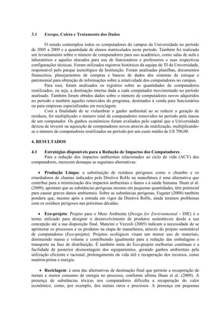 3.1 Escopo, Coleta e Tratamento dos Dados
O estudo contemplou todos os computadores do campus da Universidade no período
de 2005 a 2009 e a quantidade de alunos matriculados neste período. Também foi realizado
um levantamento sobre o número de computadores para uso acadêmico, como salas de aula e
laboratórios e aqueles alocados para uso de funcionários e professores e suas respectivas
configurações técnicas. Foram utilizados registros históricos da equipe de TI da Universidade,
responsável pelo parque tecnológico da Instituição. Foram analisadas planilhas, documentos
financeiros, planejamentos de compras e bancos de dados dos sistemas de estoque e
patrimonial para obtenção de informações sobre a rotatividade dos computadores no campus.
Para isso, foram analisados os registros sobre as quantidades de computadores
reutilizados; ou seja, a destinação interna dada a cada computador movimentado no período
analisado. Também foram obtidos dados sobre o número de computadores novos adquiridos
no período e também aqueles removidos do programa, destinados à venda para funcionários
ou para empresas especializadas em reciclagem.
Com a finalidade de se vislumbrar o ganho ambiental ao se reduzir a geração de
resíduos, foi multiplicado o número total de computadores removidos no período pela massa
de um computador. Os ganhos econômicos foram avaliados pelo capital que a Universidade
deixou de investir na aquisição de computadores novos através da reutilização, multiplicando-
se o número de computadores reutilizados no período por um custo médio de U$ 700,00.
4. RESULTADOS
4.1 Estratégias disponíveis para a Redução de Impactos dos Computadores
Para a redução dos impactos ambientais relacionados ao ciclo de vida (ACV) dos
computadores, merecem destaque as seguintes alternativas:
 Produção Limpa: a substituição de resíduos perigosos como o chumbo e os
retardadores de chamas indicados pela Diretiva RoHs na manufatura é uma alternativa que
contribui para a minimização dos impactos ambientais e danos s à saúde humana. Duan et al.
(2009), apontam que as substâncias perigosas mesmo em pequenas quantidades, têm potencial
para causar graves danos ambientais. Sobre as substâncias perigosas, Eugster (2008) também
pondera que, mesmo após a entrada em vigor da Diretiva RoHs, ainda teremos problemas
com os resíduos perigosos nas próximas décadas.
 Eco-projeto: Projeto para o Meio Ambiente (Design for Environmental - DfE) é o
termo utilizado para designar o desenvolvimento de produtos sustentáveis desde a sua
concepção até a sua disposição final. Manzini e Vezzoli (2005) indicam a necessidade de se
aprimorar os processos e os produtos na etapa de manufatura, através do projeto sustentável
de computadores (Eco-projeto). Projetos ecológicos visam um menor uso de materiais,
diminuindo massa e volume e contribuindo igualmente para a redução das embalagens e
transporte na fase de distribuição. É também meta do Eco-projeto melhorias contínuas e a
facilidade de posterior desmontagem dos equipamentos, gerando ganhos ambientais pela
utilização eficiente e racional, prolongamento da vida útil e recuperação dos recursos, como
matéria-prima e energia.
 Reciclagem: é uma das alternativas de destinação final que permite a recuperação de
metais e menor consumo de energia no processo, conforme afirma Duan et al. (2009). A
presença de substâncias tóxicas nos computadores dificulta a recuperação do valor
econômico, como, por exemplo, dos metais raros e preciosos. A presença em pequenas
 