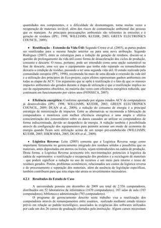 quantidades nos componentes, e a dificuldade de desmontagem, torna muitas vezes a
recuperação de materiais inviável, além dos riscos de contaminação ambiental das pessoas
que os manejam. As principais preocupações ambientais são referentes às emissões e à
geração de resíduos (IPU, 1998; WILLIAMS; KUEHR, 2003; GREEN ELECTRONICS
COUNCIL, 2009).
 Reutilização – Extensão da Vida Útil: Segundo Crowe et al. (2003), as partes podem
ser reutilizadas para a mesma função anterior ou para uma nova atribuição. Segundo
Rodrigues (2007), entre as estratégias para a redução da geração de resíduos, discute-se a
questão do prolongamento da vida útil como forma de desaceleração dos ciclos de produção,
consumo e descarte. O reuso, portanto, pode ser entendido como uma opção sustentável na
fase de descarte, uma vez que o equipamento que tenha sido reparado ou remanufaturado
deixaria a condição de resíduo, passando a ter uma segunda vida útil. O estudo realizado pela
comunidade européia (IPU, 1998), recomenda há mais de uma década a extensão da vida útil
e a utilização dos princípios do Eco-projeto, cujos efeitos representam ganhos ambientais em
todas as etapas da ACV. Um argumento que se opõe à reutilização é o fato de que os maiores
impactos ambientais são gerados durante a etapa de utilização e que a reutilização implica no
uso de equipamentos obsoletos, na maioria das vezes com eficiência energética reduzida, que
continuam em funcionamento por vários anos (FONSECA, 2007).
 Eficiência energética: Conforme apontado por alguns estudos ACV de computadores
já desenvolvidos (IPU, 1998; WILLIAMS; KUEHR, 2003; GREEN ELECTRONICS
COUNCIL, 2009; DUAN et al., 2009), a redução do consumo de energia é a principal
estratégia de minimização de impactos. Entre as alternativas se recomenda a fabricação de
computadores e monitores com melhor eficiência energética e uma ampla e efetiva
conscientização dos consumidores sobre os danos causados ao utilizar os computadores de
forma indiscriminada, devido ao desperdício de energia. A redução também é possibilitada
através da configuração dos equipamentos para permitir acionar um modo de economia de
energia quando ficam sem utilização acima de um tempo pré-estabelecido (WILLIAMS;
KUEHR, 2003; HIKWAMA, 2005; DUAN et al., 2009).
 Lógistica Reversa: Leite (2003) comenta que a Logística Reversa surge como
importante ferramenta no gerenciamento integrado dos resíduos sólidos e possibilita que os
materiais, antes depositados em aterros ou lixões, sejam reintroduzidos na cadeia de produção.
Desta forma, a Logística Reversa acrescenta três movimentações potenciais à logística da
cadeia de suprimentos: a reutilização e recuperação dos produtos e a reciclagem de materiais
– que podem significar a redução no uso de recursos e um meio para retorno e reuso de
resíduos gerados. Porém, problemas econômicos, relacionados aos custos da logística reversa
e do processamento e separação dos materiais, além da ausência de legislação específicas,
também contribuem para que esta etapa não atraia os investimentos necessários.
4.2.1 Resultados do Estudo de Caso
A universidade possuía em dezembro de 2009 um total de 2.556 computadores,
distribuídos em 52 laboratórios de informática (1670 computadores), 183 salas de aula (183
computadores), biblioteca e administração (703 computadores).
O programa de gerenciamento descrito neste trabalho visa a reutilização dos
computadores através de remanejamentos entre usuários, realizado mediante estudo técnico
prévio em relação ao padrão tecnológico, associados às exigências dos softwares utilizados
por cada um dos 26 cursos de graduação ofertados pela instituição. Alguns cursos necessitam
 