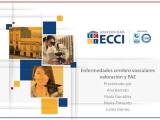 Enfermedades cerebro vasculares
valoración y PAE
Presentado por
Ana Barreto
Paola González
Maira Pimiento
Julián Gómez
 