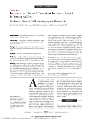 ORIGINAL CONTRIBUTION

               ONLINE FIRST
               Ischemic Stroke and Transient Ischemic Attack
               in Young Adults
               Risk Factors, Diagnostic Yield, Neuroimaging, and Thrombolysis
               Ruijun Ji, MD, PhD; Lee H. Schwamm, MD; Muhammad A. Pervez, MD; Aneesh B. Singhal, MD




               Background: Approximately 10% to 14% of ischemic                     years. Relevant arterial lesions were frequently detected
               strokes occur in young adults.                                       in the middle cerebral artery (23%), internal carotid ar-
                                                                                    tery (13%), and vertebrobasilar arteries (13%). Cardio-
               Objective: To investigate the yield of diagnostic tests,             embolic stroke occurred in 47% (including 17% with iso-
               neuroimaging findings, and treatment of ischemic strokes             lated patent foramen ovale), and 11% had undetermined
               in young adults.                                                     stroke etiology. The median National Institutes of Health
                                                                                    Stroke Scale score was 3 (interquartile range, 0-9) and
               Design: We retrospectively reviewed data from our Get                81% had good outcome at hospital discharge. Of the 29
               with the Guidelines–Stroke database from 2005 through                patients receiving thrombolysis (median National Insti-
               2010.                                                                tutes of Health Stroke Scale score, 14; interquartile range,
                                                                                    9-17), 55% had good outcome at hospital discharge and
               Setting: University hospital tertiary stroke center.
                                                                                    none developed symptomatic brain hemorrhage.
               Patients: A total of 215 consecutive inpatients aged 18
                                                                                    Conclusions: This study shows the contemporary pro-
               to 45 years with ischemic stroke/transient ischemic attack.
               The mean (SD) age was 37.5 (7) years; 51% were male.                 file of ischemic stroke in young adults admitted to a ter-
                                                                                    tiary stroke center. Stroke etiology can be determined in
               Results: There were high incidence rates of hyperten-                nearly 90% of patients with modern diagnostic tests. The
               sion (20%), diabetes mellitus (11%), dyslipidemia (38%),             causes are heterogeneous; however, young adults have
               and smoking (34%). Relevant abnormalities were shown                 a high rate of traditional vascular risk factors. Throm-
               on cerebral angiography in 136 of 203 patients, on car-              bolysis appears safe and short-term outcomes are favor-
               diac ultrasonography in 100 of 195, on Holter monitor-               able.
               ing in 2 of 192; and on hypercoagulable panel in 30 of
               189 patients. Multiple infarcts were observed in 31% and             Arch Neurol. Published online October 29, 2012.
               were more prevalent in individuals younger than age 35               doi:10.1001/jamaneurol.2013.575




                                                 A
                                                                  PPROXIMATELY 10% TO 14%             advent of thrombolysis and stroke unit care,
                                                                   of ischemic strokes occur in       may have significantly impacted the pro-
                                                                   adults ages 18 to 45 years.1-7     file of ischemic stroke in young adults. We
                                                                   Stroke etiology in this            studied the diagnosis, management, and
                                                                   population differs by geo-         outcome of ischemic stroke in young adults
                                                 graphic region and has greater heteroge-             admitted to our comprehensive stroke cen-
                                                 neity than in older individuals.5,8,9 Even           ter. A major objective was to determine the
                                                 within this population, the etiologic spec-          yield of diagnostic tests and characterize
                                                 trum varies according to study type (hos-            brain and vascular imaging findings, which,
                                                 pital based1-3 vs epidemiologic10), the ex-          to our knowledge, has not been the focus
               Author Affiliations:              tent and availability of diagnostic evaluation,      of prior studies.                              Author Affil
               Department of Neurology,          or the criteria used to ascribe etiology. To                                                        Department
               Massachusetts General             our knowledge, data concerning ischemic                                                             Massachuset
               Hospital, Boston, Massachusetts                                                                        METHODS                        Hospital, Bo
                                                 stroke in young adults in the United States
               (Drs Ji, Schwamm, Pervez, and                                                                                                         (Drs Ji, Schw
               Singhal); and Department of
                                                 is limited to a few studies published more                                                          Singhal); and
               Neurology, Capital Medical        than a decade ago.2-5 Advances in stroke di-         This retrospective study was approved by our   Neurology, C
               University, Beijing, China        agnostic tests, particularly neuroimaging, re-       hospital’s human research committee. We re-    University, B
               (Dr Ji).                          finement in classification schema,11 and the         viewed our American Heart Association Get      (Dr Ji).


                                        ARCH NEUROL       PUBLISHED ONLINE OCTOBER 29, 2012         WWW.ARCHNEUROL.COM
                                                                             E1

                                                   ©2012 American Medical Association. All rights reserved.
Downloaded From: http://archneur.jamanetwork.com/ by a World Health Organization User on 11/29/2012
 