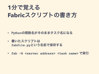 1分で覚える 
Fabricスクリプトの書き方 
• Pythonの関数名がそのままタスク名になる 
• 書いたスクリプトは 
fabfile.pyという名前で保存する 
• fab -H <server address> <task name...
