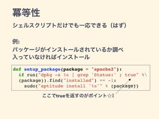 冪等性 
シェルスクリプトだけでも一応できる（はず） 
例: 
パッケージがインストールされているか調べ 
入っていなければインストール 
def setup_package(package = "apache2"):! 
! if run("...