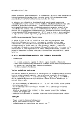 MEDISAN 2013;17(11):8098
interés pronóstico, pues la persistencia de los defectos a las 26-50 horas puede ser un
indicador de evolución hacia el infarto completo (donde 75 % de estos pacientes
presentarán un infarto homolateral en los siguientes 3-7 días).
En pacientes con AIT es útil la identificación de áreas con riesgo isquémico y
evaluación de la reserva vascular cerebral mediante el test de la acetazolamida. Este
consiste en la realización de una SPECT cerebral de perfusión basal y otra tras
administración de este estímulo vasodilatador que ejerce su acción a través de un
aumento del CO2 cerebral y provoca un fenómeno de robo de las áreas con flujo
reducido que ya están en máxima vasodilatación. Mediante la comparación de planos
transversales de SPECT posacetazolamida y SPECT basal se observa la reversibilidad
de algunas de las lesiones isquémicas, sugerentes de reserva vascular disminuida.
Accidente cerebrovascular hemorrágico
La SPECT, es decir, la TAC por emisión de fotón único permite detectar áreas
isquémicas debidas a fenómenos de vasoespasmo, asociados a hemorragia
subaracnoidea y áreas hipofuncionantes por desaferentación, tras hemorragia
parenquimatosa, en ambos casos con valor pronóstico. La SPECT cerebral por
perfusión permite valoraciones en otras entidades clínicas, como las demencias, por la
demostración de áreas hipoperfundidas, reflejo del hipometabolismo, causadas por
Alzheimer, vasculares frontales, epilepsias, traumatismos craneoencefálicos (TCE) y
tumores.
La SPECT en presencia de isquemias debe realizarse de urgencia
• Limitaciones
- Se necesita un sistema especial de rotación rápida alrededor del paciente.
- Pobre resolución espacial y presencia de artefactos debido a radioisopos presentes
en nasofaringe (cuando se usan trazadores inhalados).
- Contraindicado en el embarazo.
TAC por emisión de positrones
Este método, a pesar de la similitud de sus resultados con la fMRI resulta un poco más
invasivo, ya que incluye la inyección vía arteria femoral o carotídea de un isótopo
radiactivo: el 15O2, incluido en peróxido de hidrógeno (H2O2). Al igual que la fMRI el
PET se basa en el aumento del flujo sanguíneo cerebral a un área activada por un
estímulo determinado.
- Usa trazadores cinéticos (radioisótopos 11C, 13N, 15O, 18F, formas radioactivas de
elementos naturales).
- Usa trazadores (sustancias biológicas marcadas con su radioisótopo emisión de
positrones).
- Calcula la tasa de actividad (cinética) de dicho trazador en actividad biológica.
- Cerebro 150- oxígeno-15.
- Obtención de una imagen en 3D de las zonas de activación funcional en el cerebro.
Ventajas
- Mayor conocimiento sobre la bioquímica
- Mayor resolución espacial que la SPECT
- Dosis de radiación cerebral igual por SPECT y PEC 12-14
 