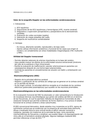MEDISAN 2013;17(11):8099
Valor de la ecografía Doppler en las enfermedades cerebrovasculares
• Indicaciones
1. ECV isquémica
2. Seguimiento de las ECV isquémicas y hemorrágicas (HTE, muerte cerebral)
3. Diagnóstico y supervisión peroperatoria y posoperatoria de la aterosclerosis
carotídea
4. Evaluación de ruidos cervicales (soplos)
5. Valoración de masas púlsatiles del cuello
6. Sospecha de insuficiencia vertebrobasilar
• Ventajas
- Es inocua, altamente sensible, reproducible y de bajo costo.
- Aporta valiosa información anatómica y funcional de los vasos que irrigan el
cerebro y se complementa con otras modalidades imagenológicas (TAC multicorte
y RMI).
Utilidad del Doppler transcraneal
- Permite detectar estenosis de arterias importantes en la base del cerebro.
- Hace posible evaluar los efectos de la enfermedad oclusiva extracraneal (síndrome
del robo de la subclavia o flujo intracraneal).
- Facilita la evaluación de malformación vascular arteriovenosa en pacientes con
vasoespasmos después de una hemorragia subaracnoidea.
- Controla los pacientes en procedimientos de oclusión con balón y embolización con
balón.15,16
Electroencefalograma (EEG)
- Registro de la actividad eléctrica cerebral.
- Registro y graficación de los cambios de voltaje que se generan en la corteza cerebral
en un período de tiempo.
- Es de origen cortical. La actividad eléctrica recogida es el resultado de los cambios
eléctricos (potenciales possinápticos) que suceden en las neuronas piramidales.
Electroencefalograma en las enfermedades cerebrovasculares
En la evaluación funcional del SNC ha alcanzado un valor extraordinario la introducción
de novedosas técnicas neurofisiológicas que parten del análisis del EEG en el dominio
de las frecuencias, el cual ha aportado métodos de diagnósticos funcionales de alta
resolución temporal que permite evidenciar de forma objetiva y muy precoz el estado
funcional de la corteza cerebral y áreas subcorticales.
El EEG convencional demuestra, desde estadios muy incipientes en la ECV, signos de
sufrimiento cortical que se evidencian por la presencia de actividad theta polimorfa,
difusa o localizada hacia la zona cortical donde el déficit vascular comienza a
instalarse, asociado con trastornos de la actividad de base, como asimetrías
interhemisféricas de frecuencia y amplitud, que pueden llegar a la desorganización del
ritmo alfa en el hemisferio cerebral afectado. Algunos hallazgos mediante EEG
permiten diferenciar el tipo de ECV.17,18
 