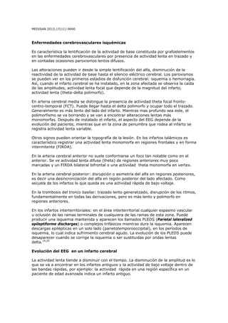 MEDISAN 2013;17(11):9000
Enfermedades cerebrovasculares isquémicas
Es característica la lentificación de la actividad de base constituida por grafoelementos
en las enfermedades cerebrovasculares por presencia de actividad lenta en trazado y
en contadas ocasiones paroxismos lentos difusos.
Las alteraciones pueden ir desde la simple lentificación del alfa, disminución de la
reactividad de la actividad de base hasta el silencio eléctrico cerebral. Los paroxismos
se pueden ver en los primeros estadios de disfunción cerebral: isquemia o hemorragia.
Así, cuando el infarto cerebral se ha instalado, en la zona afectada se observa la caída
de las amplitudes, actividad lenta focal que depende de la magnitud del infarto,
actividad lenta (theta-delta polimorfo).
En arteria cerebral media se distingue la presencia de actividad theta focal fronto-
centro-temporal (FCT). Puede llegar hasta el delta polimorfo y ocupar todo el trazado.
Generalmente es más lento del lado del infarto. Mientras mas profundo sea este, el
polimorfismo se va borrando y se van a encontrar alteraciones lentas más
monomorfas. Después de instalado el infarto, el aspecto del EEG depende de la
evolución del paciente, mientras que en la zona de penumbra que rodea al infarto se
registra actividad lenta variable.
Otros signos pueden orientar la topografía de la lesión. En los infartos talámicos es
característico registrar una actividad lenta monomorfa en regiones frontales y en forma
intermitente (FIRDA).
En la arteria cerebral anterior no suele conformarse un foco tan notable como en el
anterior. Se ve actividad lenta difusa (theta) de regiones anteriores muy poco
marcadas y un FIRDA bilateral bifrontal o una actividad theta monomorfa en vertex.
En la arteria cerebral posterior: disrupción o asimetría del alfa en regiones posteriores,
es decir una desincronización del alfa en región posterior del lado afectado. Como
secuela de los infartos lo que queda es una actividad rápida de bajo voltaje.
En la trombosis del tronco basilar: trazado lento generalizado, disrupción de los ritmos,
fundamentalmente en todas las derivaciones, pero es más lento y polimorfo en
regiones anteriores.
En los infartos interterritoriales: en el área interterritorial cualquier espasmo vascular
u oclusión de las ramas terminales de cualquiera de las ramas de esta zona. Puede
producir una isquemia mantenida y aparecen los llamados PLEDS (Parietal lateralized
epileptiforme discharges) o complejos trifásicos mientras dure la isquemia. Aparecen
descargas epilépticas en un solo lado (parietotemporooccipital), en los períodos de
isquemia, lo cual indica sufrimiento cerebral agudo. La evolución de los PLEDS puede
desaparecer cuando se corrige la isquemia o ser sustituidas por ondas lentas
delta.19,20
Evolución del EEG en un infarto cerebral
La actividad lenta tiende a disminuir con el tiempo. La disminución de la amplitud es lo
que se va a encontrar en los infartos antiguos y la actividad de bajo voltaje dentro de
las bandas rápidas, por ejemplo: la actividad rápida en una región específica en un
paciente de edad avanzada indica un infarto antiguo.
 