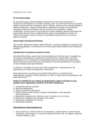 MEDISAN 2013;17(11):9001
En las hemorragias
En las hemorragias subaracnoideas en pacientes sin toma de la conciencia, ni
focalización neurológicas se ven EEG normales, pero con corrimiento hacia la actividad
rápida y disminución de la amplitud. Existe, además, aumento de la actividad rápida en
regiones anteriores. Cuando el sangrado es importante se puede ver la actividad
paroxística rápida en el trazado, que son punticas muy pequeñas y rápidas
multifocales. Cuando este es muy grande con edema cerebral, aparece actividad lenta
generalizada del tipo theta o delta polimorfo según la intensidad de la lesión, de
manera que pueden verse los ritmos o la actividad propia del coma y el silencio
eléctrico cerebral.
Hemorragia intraparenquimatosa
Aquí existen alteraciones focales delta polimorfo. Si aparece sangrado al ventrículo hay
alteraciones globales. La diferencia con la hemorragia subaracnoidea es la focalización
del EEG.21,22
Insuficiencia circulatoria cerebral crónica
Actividad theta difusa, puede estar entremezclado con el alfa de base. Es posible que
el trazado se desorganice y predomine la actividad lenta. Puede haber una theta
generalizada. En la insuficiencia vertebrobasila puede encontrarse actividad lenta a
elementos lentos monomorfos que se presentan en forma intermitente en el trazado,
es decir oleadas lentas generalizadas.
Al realizar la maniobra como giro del cuello, hiperflexión o hiperextensión, las
alteraciones en el EEG son elementos monoformos.
Otros elementos lo constituyen la actividad theta difusa, con pobreza de la
electrogénesis cerebral, cambios discretos con hiper y seguimiento estroboscopio a las
bajas frecuencias.23-26
Orden de utilidad de los medios de diagnósticos según el tiempo en que
pueden hacer diagnóstico positivo de las ECV isquémicas
1. Tomografía eléctrica cerebral
2. Electroencefalograma
3. TAC por emisión de positrones
4. SPECT (Single Photon Emisión Compute Tomography), más asequible
económicamente
5. Resonancia magnética por difusión (a los 2 minutos y de 3-6 horas)
6. Resonancia magnética por perfusión (3-6 horas)
7. Resonancia magnética (6-8 horas)
8. Potenciales evocados
REFERENCIAS BIBLIOGRÁFICAS
1. Roca Goderich R, Smith Smith VV, Paz Presilla E, Losada Gómez J, Bertha Serret
Rodríguez, Llamos Sierra N. Temas de Medicina Interna. 4ed. La Habana: Editorial
Ciencias Médicas; 2001.
 