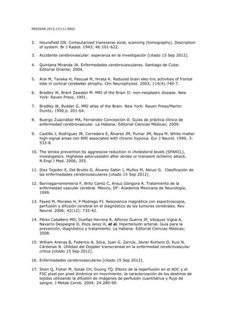 MEDISAN 2013;17(11):9002
2. Hounsfield GN. Computarized transverse axial, scanning (tomography). Description
of system. Br J Radiol. 1943; 46:101-622.
3. Accidente cerebrovascular: esperanza en la investigación [citado 15 Sep 2012].  
4. Quintana Miranda JA. Enfermedades cerebrovasculares. Santiago de Cuba:
Editorial Oriente; 2004.
5. Arai M, Tanaka H, Pascual M, Hirata K. Reduced brain elec-tric activities of frontal
lobe in cortical cerebellar atrophy. Clin Neurophysiol. 2003; 114(4):740-7.
6. Bradley W, Brant Zawadzi M. MRI of the Brain II: non-neoplastic disease. New
York: Raven Press; 1991.
7. Bradley W, Bydder G. MRI atlas of the Brain. New York: Raven Press/Martin
Dunitz; 1990.p. 201-64.
8. Buergo Zuaznábar MA, Fernández Concepción O. Guías de práctica clínica de
enfermedad cerebrovascular. La Habana: Editorial Ciencias Médicas; 2009.
  
9. Castillo J, Rodríguez JR, Corredera E, Álvarez JM, Pumar JM, Noya M. White matter
high-signal areas con RMI associated with chronic hypoxia. Eur J Neurol. 1996; 3:
533-8.
10. The stroke prevention by aggressive reduction in cholesterol levels (SPARCL),
investigators. Highdose astorvastatin after stroke or transient ischemic attack.
N Engl J Med. 2006; 355.
11. Diez Tejedor E, Del Brutto O, Álvarez Sabín J, Muñoz M, Abiusí G. Clasificación de
las enfermedades cerebrovasculares [citado 15 Sep 2012].
12. Barinagarrementeria F, Brito Cantú C, Arauz Góngora A. Tratamiento de la
enfermedad vascular cerebral. México, DF: Academia Mexicana de Neurología;
1999.
13. Fayed M, Morales H, P Modrego PJ. Resonancia magnética con espectroscopia,
perfusión y difusión cerebral en el diagnóstico de los tumores cerebrales. Rev
Neurol. 2006; 42(12): 735-42.
14. Pérez Caballero MD, Dueñas Herrera A, Alfonzo Guerra JP, Vázquez Vigoa A,
Navarro Despaigne D, Pozo Jerez H, et al. Hipertensión arterial. Guía para la
prevención, diagnóstico y tratamiento. La Habana: Editorial Ciencias Médicas;
2008.
15. William Arenas B, Federico A, Silva, Juan G. Zarruk, Javier Romero O, Ruiz N,
Cárdenas N. Utilidad del Doppler transcraneal en la enfermedad cerebrovascular
crítica [citado 15 Sep 2012].
16. Enfermedades cerebrovasculares [citado 15 Sep 2012].
17. Shen Q, Fisher M, Sotak CH, Duong TQ. Efecto de la reperfusión en el ADC y el
FSC píxel por píxel dinámica en movimiento: la caracterización de los destinos de
tejidos utilizando la difusión de imágenes de perfusión cuantitativa y flujo de
sangre. J Metab Cereb. 2004; 24:280-90.
 