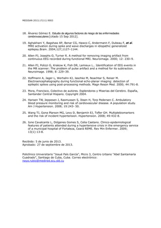 MEDISAN 2013;17(11):9003
18. Álvarez Gómez E. Estudio de algunos factores de riesgo de las enfermedades
cerebrovasculares [citado 15 Sep 2012].
19. Aghakhani Y, Bagshaw AP, Benar CG, Hawco C, Andermann F, Dubeau F, et al.
fMRI activation during spike and wave discharges in idiopathic generalized
epilepsy.Brain. 2004;127,1127–1144.
20. Allen PJ, Josephs O, Turner R. A method for removing imaging artifact from
continuous EEG recorded during functional MRI. Neuroimage. 2000; 12: 230–9.
21. Allen PJ, Polizzi G, Krakow K, Fish DR, Lemieux L.. Identification of EEG events in
the MR scanner: The problem of pulse artifact and a method for its subtraction.
Neuroimage. 1998; 8: 229–39.
22. Hoffmann A, Jager L, Werhahn KJ, Jaschke M, Noachtar S, Reiser M.
Electroencephalography during functional echo-planar imaging: detection of
epileptic spikes using post-processing methods. Magn Reson Med. 2000; 44:791-8.
23. Mora, Francisco, Colectivo de autores. Esplendores y Miserias del Cerebro. España,
Santander Central Hispano. Copyright 2004.
24. Hansen TW, Jeppesen J, Rasmussen S, Ibsen H, Torp Pedersen C. Ambulatory
blood pressure monitoring and risk of cardiovascular disease. A population study.
Am J Hypertension. 2008; 19:243- 50.
25. Wang TJ, Gona Plarson MG, Levy D, Benjamín EJ, Tofler GH. Multiplebiomarkers
and the risk of incident hypertension. Hypertension. 2008; 49:432-8.
26. Ione Cavalcante L, Diógenes Gomes S, Celia Caetano. Clinico-epidemiological
features of patients attended during a hypertensive crisis in the emergency service
of a municipal hospital of Fortaleza, Ceará REME. Rev Min Enfermer. 2009;
13(1):13-8.
Recibido: 5 de junio de 2013.
Aprobado: 27 de septiembre de 2013.
Policlínico Universitario “Josué País García”, Micro 3, Centro Urbano “Abel Santamaría
Cuadrado”, Santiago de Cuba, Cuba. Correo electrónico:
naya.rubio@medired.scu.sld.cu
 