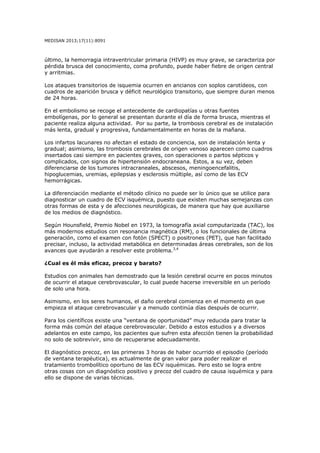 MEDISAN 2013;17(11):8091
último, la hemorragia intraventricular primaria (HIVP) es muy grave, se caracteriza por
pérdida brusca del conocimiento, coma profundo, puede haber fiebre de origen central
y arritmias.
Los ataques transitorios de isquemia ocurren en ancianos con soplos carotídeos, con
cuadros de aparición brusca y déficit neurológico transitorio, que siempre duran menos
de 24 horas.
En el embolismo se recoge el antecedente de cardiopatías u otras fuentes
embolígenas, por lo general se presentan durante el día de forma brusca, mientras el
paciente realiza alguna actividad. Por su parte, la trombosis cerebral es de instalación
más lenta, gradual y progresiva, fundamentalmente en horas de la mañana.
Los infartos lacunares no afectan el estado de conciencia, son de instalación lenta y
gradual; asimismo, las trombosis cerebrales de origen venoso aparecen como cuadros
insertados casi siempre en pacientes graves, con operaciones o partos sépticos y
complicados, con signos de hipertensión endocraneana. Estos, a su vez, deben
diferenciarse de los tumores intracraneales, abscesos, meningoencefalitis,
hipoglucemias, uremias, epilepsias y esclerosis múltiple, así como de las ECV
hemorrágicas.
La diferenciación mediante el método clínico no puede ser lo único que se utilice para
diagnosticar un cuadro de ECV isquémica, puesto que existen muchas semejanzas con
otras formas de esta y de afecciones neurológicas, de manera que hay que auxiliarse
de los medios de diagnóstico.
Según Hounsfield, Premio Nobel en 1973, la tomografía axial computarizada (TAC), los
más modernos estudios con resonancia magnética (RM), o los funcionales de última
generación, como el examen con fotón (SPECT) o positrones (PET), que han facilitado
precisar, incluso, la actividad metabólica en determinadas áreas cerebrales, son de los
avances que ayudarán a resolver este problema.3,4
¿Cual es él más eficaz, precoz y barato?
Estudios con animales han demostrado que la lesión cerebral ocurre en pocos minutos
de ocurrir el ataque cerebrovascular, lo cual puede hacerse irreversible en un período
de solo una hora.
Asimismo, en los seres humanos, el daño cerebral comienza en el momento en que
empieza el ataque cerebrovascular y a menudo continúa días después de ocurrir.
Para los científicos existe una “ventana de oportunidad” muy reducida para tratar la
forma más común del ataque cerebrovascular. Debido a estos estudios y a diversos
adelantos en este campo, los pacientes que sufren esta afección tienen la probabilidad
no solo de sobrevivir, sino de recuperarse adecuadamente.
El diagnóstico precoz, en las primeras 3 horas de haber ocurrido el episodio (período
de ventana terapéutica), es actualmente de gran valor para poder realizar el
tratamiento trombolítico oportuno de las ECV isquémicas. Pero esto se logra entre
otras cosas con un diagnóstico positivo y precoz del cuadro de causa isquémica y para
ello se dispone de varias técnicas.
 