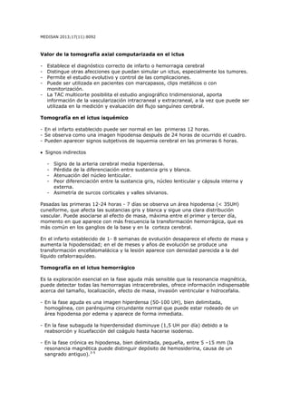 MEDISAN 2013;17(11):8092
Valor de la tomografía axial computarizada en el ictus
- Establece el diagnóstico correcto de infarto o hemorragia cerebral
- Distingue otras afecciones que puedan simular un ictus, especialmente los tumores.
- Permite el estudio evolutivo y control de las complicaciones.
- Puede ser utilizada en pacientes con marcapasos, clips metálicos o con
monitorización.
- La TAC multicorte posibilita el estudio angiográfico tridimensional, aporta
información de la vascularización intracraneal y extracraneal, a la vez que puede ser
utilizada en la medición y evaluación del flujo sanguíneo cerebral.
Tomografía en el ictus isquémico
- En el infarto establecido puede ser normal en las primeras 12 horas.
- Se observa como una imagen hipodensa después de 24 horas de ocurrido el cuadro.
- Pueden aparecer signos subjetivos de isquemia cerebral en las primeras 6 horas.
• Signos indirectos
- Signo de la arteria cerebral media hiperdensa.
- Pérdida de la diferenciación entre sustancia gris y blanca.
- Atenuación del núcleo lenticular.
- Peor diferenciación entre la sustancia gris, núcleo lenticular y cápsula interna y
externa.
- Asimetría de surcos corticales y valles silvianos.
Pasadas las primeras 12-24 horas - 7 días se observa un área hipodensa (< 35UH)
cuneiforme, que afecta las sustancias gris y blanca y sigue una clara distribución
vascular. Puede asociarse al efecto de masa, máxima entre el primer y tercer día,
momento en que aparece con más frecuencia la transformación hemorrágica, que es
más común en los ganglios de la base y en la corteza cerebral.
En el infarto establecido de 1- 8 semanas de evolución desaparece el efecto de masa y
aumenta la hipodensidad; en el de meses y años de evolución se produce una
transformación encefalomalácica y la lesión aparece con densidad parecida a la del
líquido cefalorraquídeo.
Tomografía en el ictus hemorrágico
Es la exploración esencial en la fase aguda más sensible que la resonancia magnética,
puede detectar todas las hemorragias intracerebrales, ofrece información indispensable
acerca del tamaño, localización, efecto de masa, invasión ventricular e hidrocefalia.
- En la fase aguda es una imagen hiperdensa (50-100 UH), bien delimitada,
homogénea, con parénquima circundante normal que puede estar rodeado de un
área hipodensa por edema y aparece de forma inmediata.
- En la fase subaguda la hiperdensidad disminuye (1,5 UH por día) debido a la
reabsorción y licuefacción del coágulo hasta hacerse isodenso.
- En la fase crónica es hipodensa, bien delimitada, pequeña, entre 5 –15 mm (la
resonancia magnética puede distinguir depósito de hemosiderina, causa de un
sangrado antiguo).3-5
 