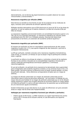 MEDISAN 2013;17(11):8094
Adicionalmente, con la técnica de angiorresonancia se pueden observar los vasos
intracraneales y extracraneales.6-8
Resonancia magnética por difusión (RMD)
Esta técnica es sensible al movimiento al azar de los protones de las moléculas de
agua, conocido como coeficiente de difusión aparente (CDA).
Múltiples estudios demuestran que el CDA disminuye en cerca de 50 % en las áreas de
isquemia, lo cual se explica por el edema citotóxico y la falla de la bomba K/Na por
falta de energía.
La resonancia magnética convencional tendría una sensibilidad levemente superior a la
TAC (50 %) en el período hiperagudo. La resonancia magnética por difusión posee
sensibilidad entre 94-100 % en múltiples estudios. Esta permite determinar
precozmente el territorio y la extensión del accidente cerebral isquémico.9
Resonancia magnética por perfusión (RMP)
El examen por perfusión se hace en resonadores superconductores de alto campo
magnético (a partir de 1,5 T), que aporta imágenes de alta resolución y permite la
concepción tridimensional.
La RM por perfusión, también conocida como resonancia magnética hemodinámica,
mide el flujo, el volumen y el tiempo en que la sangre irriga el parénquima cerebral
total o regional.
La perfusión se refiere a la entrega de oxígeno y nutrientes a través de los capilares.
Se basa en los cambios inducidos por la susceptibilidad magnética intravascular y
utilizan moléculas paramagnéticas extrínsecas (gadolinio) o intrínsecas
(deoxihemoglobina).
El uso de la difusión y la perfusión de la resonancia ha demostrado clara superioridad
para el diagnóstico del accidente isquémico cerebral, en las primeras horas (3-6) y en
fases tardías. Permitiría estimar la diferencia entre el tejido cerebral dañado y el área
de perfusión alterada. Dicha diferencia correspondería al tejido sano en riesgo de
dañarse.
La imagen de difusión potenciada con imagen de perfusión potenciada provee
información sobre el área de penumbra isquémica. Por otra parte, el hallazgo de una
mayor área de anormalidad en la imagen de perfusión potenciada que en la de difusión
(tejido isquémico) sugiere que el tejido adicional se encuentra todavía en riesgo debido
a la falta de perfusión, lo cual es útil para seleccionar los pacientes que se beneficiarán
de una intervención aguda (trombolisis)
Existen limitaciones ya que esta técnica no es capaz de diferenciar con gran precisión
áreas en riesgo vital de áreas solo hipoperfundidas.
Hallazgos por resonancia magnética funcional (por difusión y perfusión)
- Infarto agudo (0-96 horas). La RMD mostrará una región hiperintensa tan pronto
como a los 2 minutos de la oclusión arterial, lo cual demuestra una isquemia
hiperaguda.
 