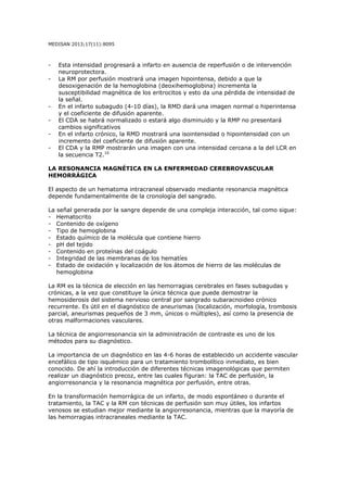MEDISAN 2013;17(11):8095
- Esta intensidad progresará a infarto en ausencia de reperfusión o de intervención
neuroprotectora.
- La RM por perfusión mostrará una imagen hipointensa, debido a que la
desoxigenación de la hemoglobina (deoxihemoglobina) incrementa la
susceptibilidad magnética de los eritrocitos y esto da una pérdida de intensidad de
la señal.
- En el infarto subagudo (4-10 días), la RMD dará una imagen normal o hiperintensa
y el coeficiente de difusión aparente.
- El CDA se habrá normalizado o estará algo disminuido y la RMP no presentará
cambios significativos
- En el infarto crónico, la RMD mostrará una isointensidad o hipointensidad con un
incremento del coeficiente de difusión aparente.
- El CDA y la RMP mostrarán una imagen con una intensidad cercana a la del LCR en
la secuencia T2.10
LA RESONANCIA MAGNÉTICA EN LA ENFERMEDAD CEREBROVASCULAR
HEMORRÁGICA
El aspecto de un hematoma intracraneal observado mediante resonancia magnética
depende fundamentalmente de la cronología del sangrado.
La señal generada por la sangre depende de una compleja interacción, tal como sigue:
- Hematocrito
- Contenido de oxígeno
- Tipo de hemoglobina
- Estado químico de la molécula que contiene hierro
- pH del tejido
- Contenido en proteínas del coágulo
- Integridad de las membranas de los hematíes
- Estado de oxidación y localización de los átomos de hierro de las moléculas de
hemoglobina
La RM es la técnica de elección en las hemorragias cerebrales en fases subagudas y
crónicas, a la vez que constituye la única técnica que puede demostrar la
hemosiderosis del sistema nervioso central por sangrado subaracnoideo crónico
recurrente. Es útil en el diagnóstico de aneurismas (localización, morfología, trombosis
parcial, aneurismas pequeños de 3 mm, únicos o múltiples), así como la presencia de
otras malformaciones vasculares.
La técnica de angiorresonancia sin la administración de contraste es uno de los
métodos para su diagnóstico.
La importancia de un diagnóstico en las 4-6 horas de establecido un accidente vascular
encefálico de tipo isquémico para un tratamiento trombolítico inmediato, es bien
conocido. De ahí la introducción de diferentes técnicas imagenológicas que permiten
realizar un diagnóstico precoz, entre las cuales figuran: la TAC de perfusión, la
angiorresonancia y la resonancia magnética por perfusión, entre otras.
En la transformación hemorrágica de un infarto, de modo espontáneo o durante el
tratamiento, la TAC y la RM con técnicas de perfusión son muy útiles, los infartos
venosos se estudian mejor mediante la angiorresonancia, mientras que la mayoría de
las hemorragias intracraneales mediante la TAC.
 