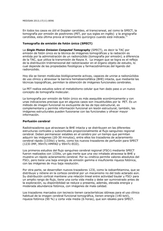 MEDISAN 2013;17(11):8096
En todos los casos es útil el Doppler carotídeo, el transcraneal, así como la SPECT, la
tomografía por emisión de positrones (PET, por sus siglas en inglés) y la angiografía
carotídea, esta última previa al tratamiento quirúrgico cuando está indicada.11
Tomografía de emisión de fotón único (SPECT)
La Single Photon Emission Computed Tomography (SPECT), es decir la TAC por
emisión de fotón único es la técnica de imágenes tomográficas y la radiación es
emitida por la administración de un radionúclido (tomografía por emisión), a diferencia
de la TAC, que utiliza la transmisión de Rayos X. La imagen que se logra es el reflejo
de la distribución tridimensional del radiotrazador en el órgano objeto de estudio, lo
cual depende de las propiedades fisiológicas y farmacodinámicas del ligando del
radionúclido.
Hoy día se tienen moléculas biológicamente activas, capaces de unirse a radionúclidos
de uso clínico y atravesar la barrera hematoencefálica (BHE) intacta, que mediante las
técnicas topográficas, permiten la obtención de imágenes funcionales cerebrales.
La PET realiza estudios sobre el metabolismo celular que han dado paso a un nuevo
concepto de tomografía molecular.
La tomografía por emisión de fotón único es más asequible económicamente y con
unas indicaciones precisas que en algunos casos son insustituibles por la PET. Es un
método de imagen funcional no excluyente de las de tipo estructural, es
complementario y permite información funcional sin lesión estructural; también, las
imágenes estructurales pueden fusionarse con las funcionales y ofrecer mayor
información.
Perfusión cerebral
Radiotrazadores que atraviesan la BHE intacta y se distribuyen en las diferentes
estructuras corticales y subcorticales proporcionalmente al flujo sanguíneo regional
cerebral. Deben permanecer estables en el cerebro por un tiempo que permitan
adquirir las imágenes (20-30 minutos), entre ellos los trazadores de aclaramiento
cerebral rápido (133Xe) y lento, como los nuevos trazadores de perfusión para SPECT
(123I-IMP, 99mTc-HMPAO y 99mTc-ECD).
Los primeros estudios del flujo sanguíneo cerebral regional (FSCr) mediante SPECT
fueron realizados con 133Xe, un gas inerte que una vez inhalado atraviesa la BHE y
muestra un rápido aclaramiento cerebral. Por su cinética permite valores absolutos del
FSCr, pero tiene una baja energía de emisión gamma e insuficiente riqueza fotónica,
con las imágenes de muy baja resolución.
Por otra parte, se desarrollan nuevos trazadores 123I, como la iodoanfetamina, que se
distribuye y retiene en la corteza cerebral por un mecanismo no del todo aclarado aún.
Su distribución cortical mantiene una relación lineal entre actividad tisular y FSCr para
un amplio rango de flujo, tiene una corta vida media y debe ser suministrado antes de
la exploración, su disponibilidad se reduce y presenta, además, elevada energía y
moderada abundancia fotónica, con imágenes de mala calidad.
Los trazadores marcados con tecnecio tienen características idóneas para el uso clínico
habitual de la imagen cerebral funcional tomográfica, tienen energía (140 keV),
riqueza fotónica (90 %) y corta vida media (6 horas), que son ideales para SPECT.
 
