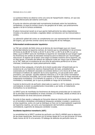 MEDISAN 2013;17(11):8097
La sustancia blanca se observa como una zona de hipoperfusión relativa, sin que sea
posible diferenciarla del sistema ventricular.
El punto de máxima actividad está normalmente localizado sobre los hemisferios
cerebelosos, le sigue la corteza visual y los ganglios de la base, que prácticamente
igualan a la de la corteza cerebelosa.
El plano transversal (axial) es el que aporta habitualmente los datos diagnósticos
iniciales y los planos coronales y sagitales deben corroborarse con los transversales o
axiales.
La valoración global del cortex se complementa con una representación tridimensional
del órgano, que permite orientar acerca de la topografía de los hallazgos.
Enfermedad cerebrovascular isquémica
La TAC por emisión de fotón único es la técnica de neuroimagen que con mayor
precocidad detecta la isquemia cortical, de manera que su sensibilidad en las primeras
24 horas es de 88-95 % frente a 20-63 % de la TAC y a 80 % de la RM, lo cual se
debe a que la SPECT pone de manifiesto la isquemia sin necesidad de que tengan lugar
los fenómenos de cambio de densidad necesarios para la detección por neuroimagen
estructural. El aspecto de la lesión varía según el estadio evolutivo de la isquemia, así,
en fase aguda, el tamaño del defecto de captación suele ser mayor que el observado
en la TAC, dado por la existencia de una zona de penumbra periférica en la zona
infartada, constituida por tejido potencialmente viable.
Durante la fase subaguda, el tamaño de la lesión puede estar infraestimado por la
existencia de una hiperemia reactiva (hiperperfusión de lujo), probablemente
ocasionada por la dilatación asociada a la acidosis láctica o a la rotura de la BHE, que
enmascara el defecto de captación de la zona isquémica, el cual puede tener valor
pronóstico, por ejemplo: aquellos defectos inferiores a 25 % del cortex homolateral
tienen una evolución favorable, por lo que estaría indicado evitar el riesgo asociado al
tratamiento trombolítico. Si el tamaño es superior a 75 % se asocia con una elevada
morbilidad y mortalidad, por lo que es probable el riesgo de la trombolisis.
Cuando la disminución de perfusión observada es superior a 40 % respecto al cortex
contralateral, la lesión es posiblemente irreversible y, por tanto, el tratamiento
trombolítico no es beneficioso.
La SPECT pone de manifiesto los fenómenos de diasquisis producidos por la reducción
de la actividad neurometabólica en áreas remotas a la infartada, debido al efecto de la
desaferentación de otras estructuras cerebrales.
Durante la fase aguda y subaguda es frecuente observar disminución de la captación
en el hemisferio cerebeloso contralateral (diasquisis cerebelar cruzada) y ausencia en
el área isquémica, junto a la cual se distingue un foco con la hipercaptación sugerente
de hiperemia reactiva, así como una hipocaptación del hemisferio cerebeloso
contralateral, sugerente de diasquisis cerebelar cruzada.
Accidente isquémico transitorio (AIT)
La sensibilidad de la SPECT cerebral de perfusión con 99mTc-HMPAO para la detección
de las áreas isquémicas, disminuye con el tiempo desde 60 % en las primeras 24 horas
hasta menos de 40 % a la semana. El hallazgo de defectos de perfusión tiene un
 