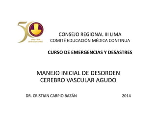 CONSEJO REGIONAL III LIMA 
COMITÉ EDUCACIÓN MÉDICA CONTINUA 
CURSO DE EMERGENCIAS Y DESASTRES 
MANEJO INICIAL DE DESORDEN 
CEREBRO VASCULAR AGUDO 
DR. CRISTIAN CARPIO BAZÁN 2014 
 