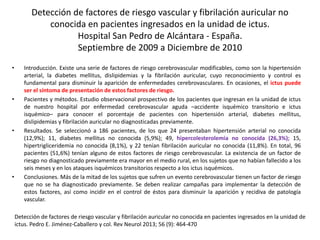 Detección de factores de riesgo vascular y fibrilación auricular no 
conocida en pacientes ingresados en la unidad de ictus. 
Hospital San Pedro de Alcántara - España. 
Septiembre de 2009 a Diciembre de 2010 
• Introducción. Existe una serie de factores de riesgo cerebrovascular modificables, como son la hipertensión 
arterial, la diabetes mellitus, dislipidemias y la fibrilación auricular, cuyo reconocimiento y control es 
fundamental para disminuir la aparición de enfermedades cerebrovasculares. En ocasiones, el ictus puede 
ser el síntoma de presentación de estos factores de riesgo. 
• Pacientes y métodos. Estudio observacional prospectivo de los pacientes que ingresan en la unidad de ictus 
de nuestro hospital por enfermedad cerebrovascular aguda –accidente isquémico transitorio e ictus 
isquémico– para conocer el porcentaje de pacientes con hipertensión arterial, diabetes mellitus, 
dislipidemias y fibrilación auricular no diagnosticadas previamente. 
• Resultados. Se seleccionó a 186 pacientes, de los que 24 presentaban hipertensión arterial no conocida 
(12,9%); 11, diabetes mellitus no conocida (5,9%); 49, hipercolesterolemia no conocida (26,3%); 15, 
hipertrigliceridemia no conocida (8,1%), y 22 tenían fibrilación auricular no conocida (11,8%). En total, 96 
pacientes (51,6%) tenían alguno de estos factores de riesgo cerebrovascular. La existencia de un factor de 
riesgo no diagnosticado previamente era mayor en el medio rural, en los sujetos que no habían fallecido a los 
seis meses y en los ataques isquémicos transitorios respecto a los ictus isquémicos. 
• Conclusiones. Más de la mitad de los sujetos que sufren un evento cerebrovascular tienen un factor de riesgo 
que no se ha diagnosticado previamente. Se deben realizar campañas para implementar la detección de 
estos factores, así como incidir en el control de éstos para disminuir la aparición y recidiva de patología 
vascular. 
Detección de factores de riesgo vascular y fibrilación auricular no conocida en pacientes ingresados en la unidad de 
ictus. Pedro E. Jiménez-Caballero y col. Rev Neurol 2013; 56 (9): 464-470 
 