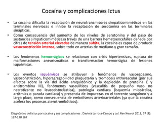 Cocaína y complicaciones Ictus 
• La cocaína dificulta la recaptación de neurotransmisores simpaticomiméticos en las 
terminales nerviosas e inhibe la recaptación de serotonina en las terminales 
sinápticas. 
• Como consecuencia del aumento de los niveles de serotonina y del paso de 
sustancias simpaticomiméticasa través de una barrera hematoencefálica dañada por 
cifras de tensión arterial elevadas de manera súbita, la cocaína es capaz de producir 
vasoconstricción intensa, sobre todo en arterias de mediano y gran tamaño. 
• Los fenómenos hemorrágicos se relacionan con crisis hipertensivas, ruptura de 
malformaciones aneurismáticas o transformación hemorrágica de lesiones 
isquémicas. 
• Los eventos isquémicos se atribuyen a fenómenos de vasoespasmo, 
vasoconstricción, hiperagregabilidad plaquetaria y trombosis intravascular (por sus 
efectos sobre la vía del ácido araquidónico y la depleción de proteína C y 
antitrombina III), fenómenos vasculíticos (vasculitis de pequeño vaso no 
necrotizante no leucocistoclástica), patología cardíaca (isquemia miocárdica, 
arritmias o parada cardíaca) y presencia de impurezas en el torrente sanguíneo y a 
largo plazo, como consecuencia de embolismos arterioarteriales (ya que la cocaína 
acelera los procesos aterotrombóticos). 
Diagnóstico del ictus por cocaína y sus complicaciones . Davinia Larrosa-Campo y col. Rev Neurol 2013; 57 (4): 
167-170 167 
 