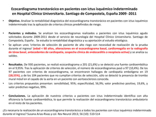 Ecocardiograma transtorácico en pacientes con ictus isquémico indeterminado 
en Hospital Clínico Universitario. Santiago de Compostela, España 2009 -2011 
• Objetivo. Analizar la rentabilidad diagnóstica del ecocardiograma transtorácico en pacientes con ictus isquémico 
indeterminado tras la aplicación de criterios clínicos predefinidos de riesgo. 
• Pacientes y métodos. Se analizan los ecocardiogramas realizados a pacientes con ictus isquémico agudo 
solicitados durante 2009-2011 desde el servicio de neurología del Hospital Clínico Universitario. Santiago de 
Compostela, España . Se estudia la rentabilidad diagnóstica y su aportación al estudio etiológico. 
• Se aplican unos ‘criterios de selección de paciente de alto riego con necesidad de realización de la prueba 
durante el ingreso’ (edad < 60 años, alteraciones en el ecocardiograma basal, cardiomegalia en la radiografía 
de tórax basal, antecedentes de cardiopatía, sospecha clínica de endocarditis o neoplasia activa) y se analiza su 
validez. 
• Resultados. De 930 pacientes, se realizó ecocardiograma a 201 (21,6%) y se detectó una fuente cardioembólica 
en el 9,95%. Tras la aplicación de criterios de selección, el número de ecocardiogramas pasó a 97 (10,4%). De los 
97 pacientes con criterios de ecocardiograma, se encontraron hallazgos de cardiopatía embolígena en 19 
(18,55%), y de los 104 pacientes que no cumplían criterios de selección, sólo se detectó la presencia de trombo 
mural móvil en el cayado de la aorta en un paciente con aortoesclerosis conocida. 
• Los criterios propuestos presentan: sensibilidad, 95%; especificidad, 56,9%; valor predictivo positivo, 19,6%, y 
valor predictivo negativo, 99%. 
• Conclusiones. La aplicación de nuestros criterios a pacientes con ictus indeterminado identifica con alta 
eficiencia la fuente cardioembólica, lo que permite la realización del ecocardiograma transtorácico ambulatorio 
en el resto de los pacientes. 
¿Es necesaria la realización de un ecocardiograma transtorácico a todos los pacientes con ictus isquémico indeterminado 
durante el ingreso? Susana Arias-Rivas y col. Rev Neurol 2013; 56 (10): 510-514 
 