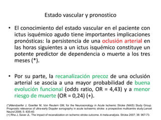 Estado vascular y pronostico 
• El conocimiento del estado vascular en el paciente con 
ictus isquémico agudo tiene importantes implicaciones 
pronósticas: la persistencia de una oclusión arterial en 
las horas siguientes a un ictus isquémico constituye un 
potente predictor de dependencia o muerte a los tres 
meses (*). 
• Por su parte, la recanalización precoz de una oclusión 
arterial se asocia a una mayor probabilidad de buena 
evolución funcional (odds ratio, OR = 4,43) y a menor 
riesgo de muerte (OR = 0,24) (+). 
(*)Allendoerfer J, Goertler M, Von Reutern GM, for the Neurosonology in Acute Ischemic Stroke (NAIS) Study Group. 
Prognostic relevance of ultra-early Doppler sonography in acute ischaemic stroke: a prospective multicentre study.Lancet 
Neurol 2006; 5: 835-40. 
(+) Rha J, Saver JL. The impact of recanalization on ischemic stroke outcome. A meta-analysis. Stroke 2007; 38: 967-73. 
 