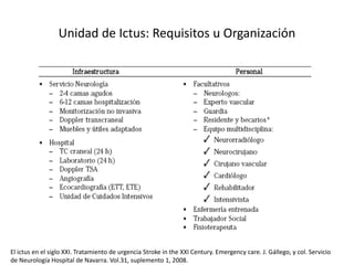 Unidad de Ictus: Requisitos u Organización 
El ictus en el siglo XXI. Tratamiento de urgencia Stroke in the XXI Century. Emergency care. J. Gállego, y col. Servicio 
de Neurología Hospital de Navarra. Vol.31, suplemento 1, 2008. 
 