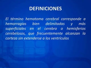 DEFINICIONESEl término hematoma cerebral corresponde a hemorragias bien delimitadas y más superficiales en el cerebro o hemisferios cerebelosos, que frecuentemente alcanzan la corteza sin extenderse a los ventrículos