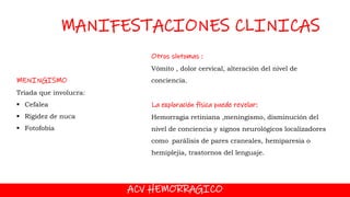 ACV HEMORRAGICO
MANIFESTACIONES CLINICAS
MENINGISMO
Tríada que involucra:
 Cefalea
 Rigidez de nuca
 Fotofobia
Otros síntomas :
Vómito , dolor cervical, alteración del nivel de
conciencia.
La exploración física puede revelar:
Hemorragia retiniana ,meningismo, disminución del
nivel de conciencia y signos neurológicos localizadores
como parálisis de pares craneales, hemiparesia o
hemiplejia, trastornos del lenguaje.
 